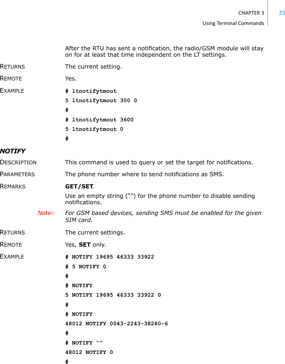 CHAPTER3UsingTermi nal Commands25After the RTU has sent a notiﬁcation, the radio/GSM module will stay on for at least that time independent on the LT settings.RETURNS The current setting.REMOTE Yes.EXAMPLE # ltnotifytmout5 ltnotifytmout 300 0## ltnotifytmout 36005 ltnotifytmout 0#NOTIFYDESCRIPTION This command is used to query or set the target for notiﬁcations.PARAMETERS The phone number where to send notiﬁcations as SMS.REMARKS GET/SET. Use an empty string (“”) for the phone number to disable sending notiﬁcations.Note:  For GSM based devices, sending SMS must be enabled for the given SIM card.RETURNS The current settings.REMOTE Yes, SET only. EXAMPLE # NOTIFY 19695 46333 33922# 5 NOTIFY 0## NOTIFY5 NOTIFY 19695 46333 33922 0## NOTIFY48012 NOTIFY 0043-2243-38280-6## NOTIFY “”48012 NOTIFY 0#