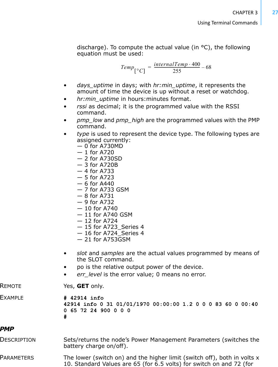 CHAPTER3UsingTermi nal Commands27discharge). To compute the actual value (in °C), the following equation must be used: Temp CinternalTemp 400255------------------------------------------------- 68–=•days_uptime in days; with hr:min_uptime, it represents the amount of time the device is up without a reset or watchdog.•hr:min_uptime in hours:minutes format.•rssi as decimal; it is the programmed value with the RSSI command.•pmp_low and pmp_high are the programmed values with the PMP command. •type is used to represent the device type. The following types are assigned currently: — 0 for A730MD— 1 for A720— 2 for A730SD— 3 for A720B— 4 for A733— 5 for A723— 6 for A440— 7 for A733 GSM— 8 for A731— 9 for A732— 10 for A740— 11 for A740 GSM— 12 for A724— 15 for A723_Series 4— 16 for A724_Series 4— 21 for A753GSM•slot and samples are the actual values programmed by means of the SLOT command.• po is the relative output power of the device. •err_level is the error value; 0 means no error.REMOTE Yes, GET only. EXAMPLE # 42914 info 42914 info 0 31 01/01/1970 00:00:00 1.2 0 0 0 83 60 0 00:40 0 65 72 24 900 0 0 0 # PMP DESCRIPTION Sets/returns the node’s Power Management Parameters (switches the battery charge on/off). PARAMETERS The lower (switch on) and the higher limit (switch off), both in volts x 10. Standard Values are 65 (for 6.5 volts) for switch on and 72 (for 