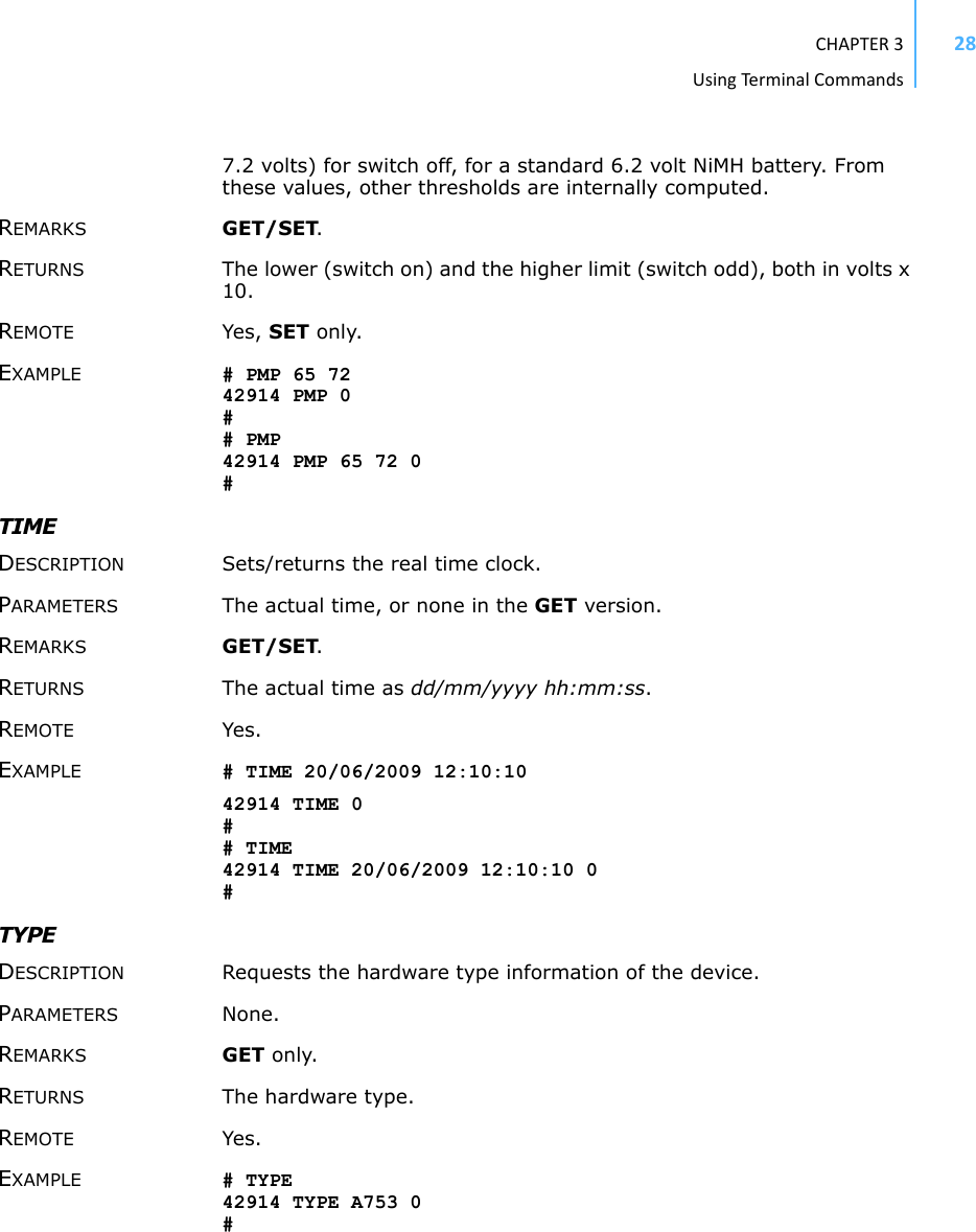 CHAPTER3UsingTermi nal Commands287.2 volts) for switch off, for a standard 6.2 volt NiMH battery. From these values, other thresholds are internally computed. REMARKS GET/SET. RETURNS The lower (switch on) and the higher limit (switch odd), both in volts x 10. REMOTE Yes, SET only. EXAMPLE # PMP 65 72 42914 PMP 0 # # PMP 42914 PMP 65 72 0 # TIME DESCRIPTION Sets/returns the real time clock.PARAMETERS The actual time, or none in the GET version.REMARKS GET/SET.RETURNS The actual time as dd/mm/yyyy hh:mm:ss.REMOTE Yes.EXAMPLE # TIME 20/06/2009 12:10:10 42914 TIME 0 # # TIME 42914 TIME 20/06/2009 12:10:10 0 #TYPE DESCRIPTION Requests the hardware type information of the device. PARAMETERS None. REMARKS GET only. RETURNS The hardware type. REMOTE Yes. EXAMPLE # TYPE 42914 TYPE A753 0 # 