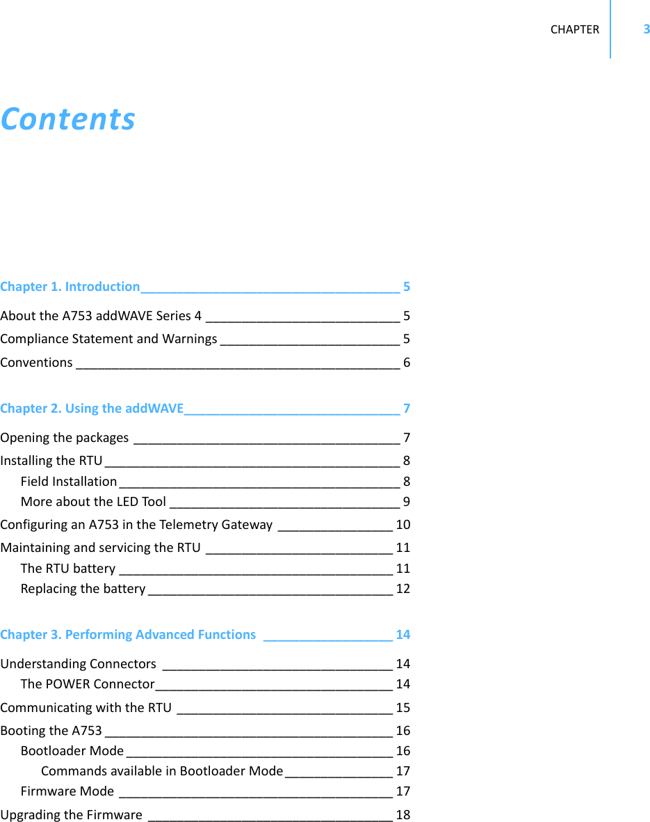 CHAPTER3ContentsChapter1.Introduction____________________________________ 5AbouttheA753addWAVESeries4 ___________________________ 5ComplianceStatementandWarnings _________________________ 5Conventions _____________________________________________ 6Chapter2.UsingtheaddWAVE______________________________ 7Openingthepackages _____________________________________ 7InstallingtheRTU _________________________________________ 8FieldInstallation _______________________________________ 8MoreabouttheLEDTool ________________________________ 9ConfiguringanA753intheTelemetryGateway ________________ 10MaintainingandservicingtheRTU __________________________ 11TheRTUbattery ______________________________________ 11Replacingthebattery __________________________________ 12Chapter3.PerformingAdvancedFunctions __________________ 14UnderstandingConnectors ________________________________ 14ThePOWERConnector_________________________________ 14CommunicatingwiththeRTU ______________________________ 15BootingtheA753 ________________________________________ 16BootloaderMode _____________________________________ 16CommandsavailableinBootloaderMode_______________ 17FirmwareMode ______________________________________ 17UpgradingtheFirmware __________________________________ 18