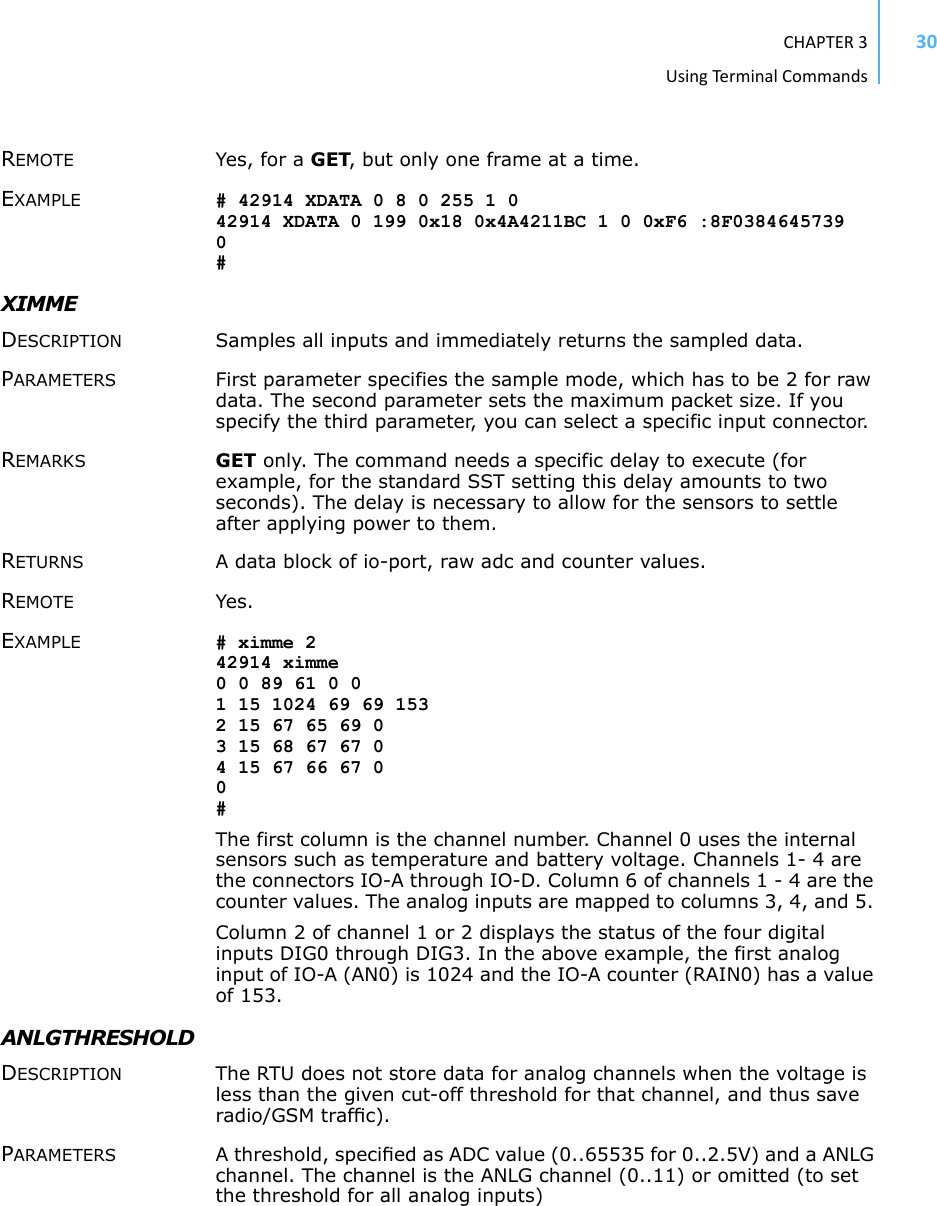 CHAPTER3UsingTermi nal Commands30REMOTE Yes, for a GET, but only one frame at a time. EXAMPLE # 42914 XDATA 0 8 0 255 1 0 42914 XDATA 0 199 0x18 0x4A4211BC 1 0 0xF6 :8F0384645739 0 # XIMME DESCRIPTION Samples all inputs and immediately returns the sampled data. PARAMETERS First parameter specifies the sample mode, which has to be 2 for raw data. The second parameter sets the maximum packet size. If you specify the third parameter, you can select a specific input connector. REMARKS GET only. The command needs a specific delay to execute (for example, for the standard SST setting this delay amounts to two seconds). The delay is necessary to allow for the sensors to settle after applying power to them. RETURNS A data block of io-port, raw adc and counter values.REMOTE Yes. EXAMPLE # ximme 242914 ximme0 0 89 61 0 01 15 1024 69 69 1532 15 67 65 69 03 15 68 67 67 04 15 67 66 67 00#The first column is the channel number. Channel 0 uses the internal sensors such as temperature and battery voltage. Channels 1- 4 are the connectors IO-A through IO-D. Column 6 of channels 1 - 4 are the counter values. The analog inputs are mapped to columns 3, 4, and 5. Column 2 of channel 1 or 2 displays the status of the four digital inputs DIG0 through DIG3. In the above example, the first analog input of IO-A (AN0) is 1024 and the IO-A counter (RAIN0) has a value of 153.ANLGTHRESHOLD DESCRIPTION The RTU does not store data for analog channels when the voltage is less than the given cut-off threshold for that channel, and thus save radio/GSM trafﬁc).PARAMETERS A threshold, speciﬁed as ADC value (0..65535 for 0..2.5V) and a ANLG channel. The channel is the ANLG channel (0..11) or omitted (to set the threshold for all analog inputs)