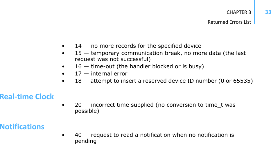 CHAPTER3ReturnedErrorsList33• 14 — no more records for the specified device • 15 — temporary communication break, no more data (the last request was not successful) • 16 — time-out (the handler blocked or is busy) • 17 — internal error • 18 — attempt to insert a reserved device ID number (0 or 65535) Real‐timeClock• 20 — incorrect time supplied (no conversion to time_t was possible) Notifications• 40 — request to read a notification when no notification is pending 