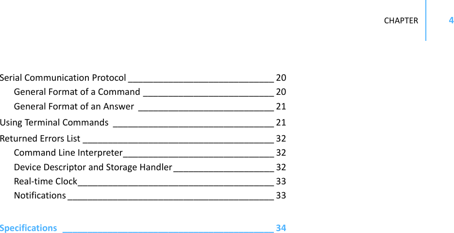 CHAPTER4SerialCommunicationProtocol _____________________________ 20GeneralFormatofaCommand __________________________ 20GeneralFormatofanAnswer ___________________________ 21UsingTerminal Commands ________________________________ 21ReturnedErrorsList ______________________________________ 32CommandLineInterpreter______________________________ 32DeviceDescriptorandStorageHandler ____________________ 32Real‐timeClock_______________________________________ 33Notifications _________________________________________ 33Specifications__________________________________________ 34