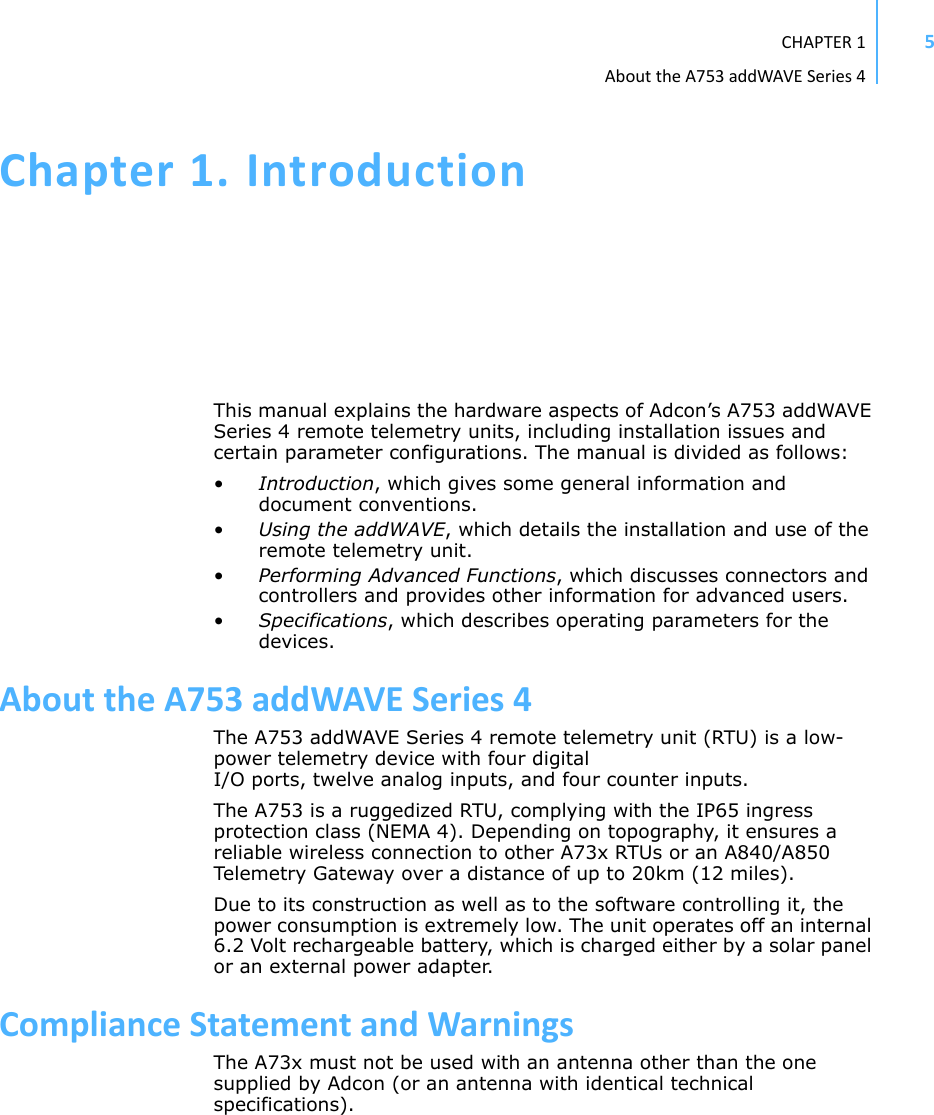 CHAPTER1AbouttheA753addWAVESeries45Chapter1.IntroductionThis manual explains the hardware aspects of Adcon’s A753 addWAVE Series 4 remote telemetry units, including installation issues and certain parameter configurations. The manual is divided as follows:•Introduction, which gives some general information and document conventions.•Using the addWAVE, which details the installation and use of the remote telemetry unit.•Performing Advanced Functions, which discusses connectors and controllers and provides other information for advanced users.•Specifications, which describes operating parameters for the devices.AbouttheA753addWAVESeries4The A753 addWAVE Series 4 remote telemetry unit (RTU) is a low-power telemetry device with four digital I/O ports, twelve analog inputs, and four counter inputs.The A753 is a ruggedized RTU, complying with the IP65 ingress protection class (NEMA 4). Depending on topography, it ensures a reliable wireless connection to other A73x RTUs or an A840/A850 Telemetry Gateway over a distance of up to 20km (12 miles). Due to its construction as well as to the software controlling it, the power consumption is extremely low. The unit operates off an internal 6.2 Volt rechargeable battery, which is charged either by a solar panel or an external power adapter. ComplianceStatementandWarningsThe A73x must not be used with an antenna other than the one supplied by Adcon (or an antenna with identical technical specifications).
