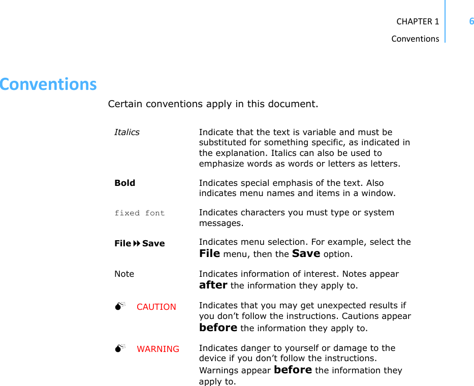 CHAPTER1Conventions6ConventionsCertain conventions apply in this document.Italics Indicate that the text is variable and must be substituted for something specific, as indicated in the explanation. Italics can also be used to emphasize words as words or letters as letters.Bold Indicates special emphasis of the text. Also indicates menu names and items in a window.fixed font Indicates characters you must type or system messages.FileSave Indicates menu selection. For example, select the File menu, then the Save option.Note Indicates information of interest. Notes appear after the information they apply to.CAUTION Indicates that you may get unexpected results if you don’t follow the instructions. Cautions appear before the information they apply to.WARNING Indicates danger to yourself or damage to the device if you don’t follow the instructions. Warnings appear before the information they apply to.