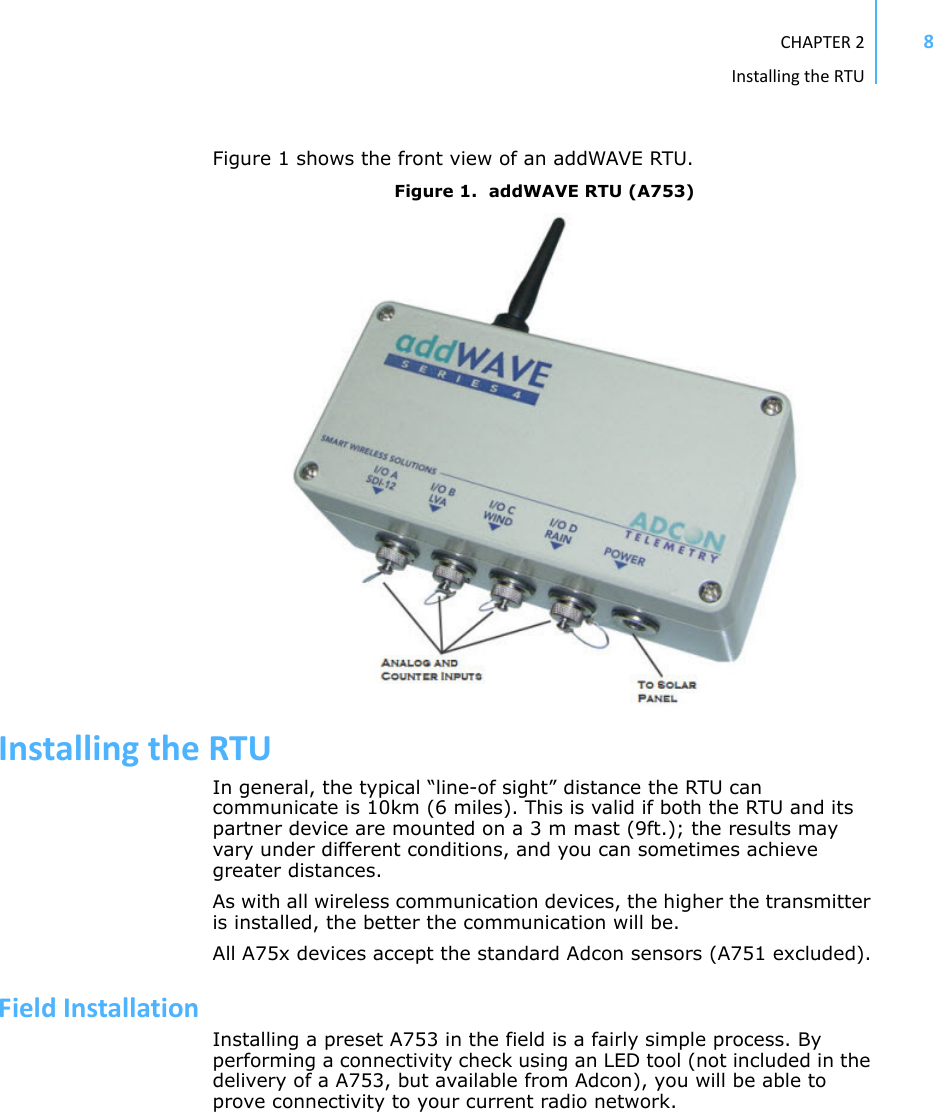 CHAPTER2InstallingtheRTU8Figure 1 shows the front view of an addWAVE RTU.Figure 1.  addWAVE RTU (A753)InstallingtheRTUIn general, the typical “line-of sight” distance the RTU can communicate is 10km (6 miles). This is valid if both the RTU and its partner device are mounted on a 3 m mast (9ft.); the results may vary under different conditions, and you can sometimes achieve greater distances.As with all wireless communication devices, the higher the transmitter is installed, the better the communication will be.All A75x devices accept the standard Adcon sensors (A751 excluded).FieldInstallationInstalling a preset A753 in the field is a fairly simple process. By performing a connectivity check using an LED tool (not included in the delivery of a A753, but available from Adcon), you will be able to prove connectivity to your current radio network. 