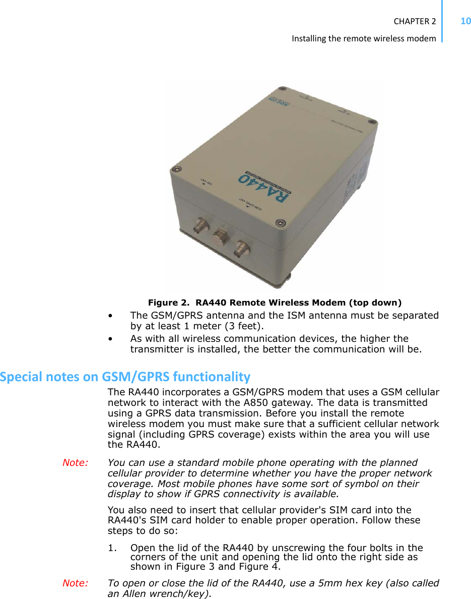 CHAPTER2Installingtheremotewirelessmodem10Figure 2.  RA440 Remote Wireless Modem (top down)• The GSM/GPRS antenna and the ISM antenna must be separated by at least 1 meter (3 feet). • As with all wireless communication devices, the higher the transmitter is installed, the better the communication will be.SpecialnotesonGSM/GPRSfunctionalityThe RA440 incorporates a GSM/GPRS modem that uses a GSM cellular network to interact with the A850 gateway. The data is transmitted using a GPRS data transmission. Before you install the remote wireless modem you must make sure that a sufficient cellular network signal (including GPRS coverage) exists within the area you will use the RA440.Note: You can use a standard mobile phone operating with the planned cellular provider to determine whether you have the proper network coverage. Most mobile phones have some sort of symbol on their display to show if GPRS connectivity is available.You also need to insert that cellular provider&apos;s SIM card into the RA440&apos;s SIM card holder to enable proper operation. Follow these steps to do so: 1. Open the lid of the RA440 by unscrewing the four bolts in the corners of the unit and opening the lid onto the right side as shown in Figure 3 and Figure 4. Note: To open or close the lid of the RA440, use a 5mm hex key (also called an Allen wrench/key).