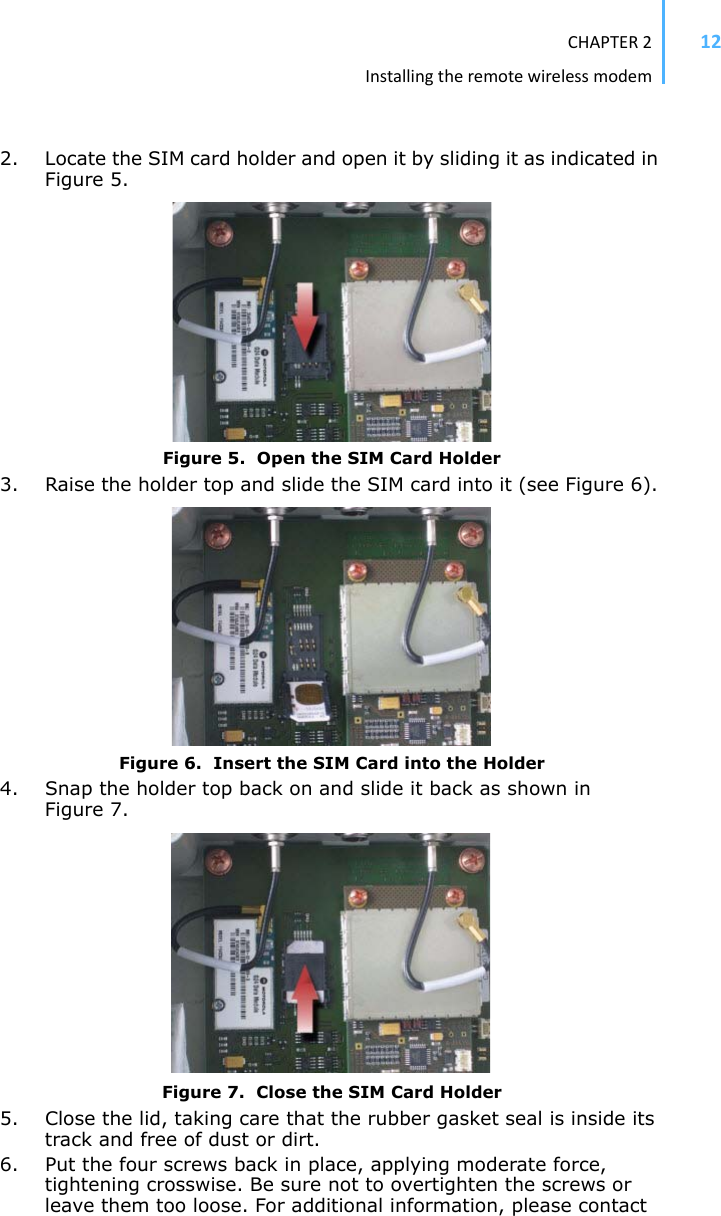 CHAPTER2Installingtheremotewirelessmodem122. Locate the SIM card holder and open it by sliding it as indicated in Figure 5.Figure 5.  Open the SIM Card Holder3. Raise the holder top and slide the SIM card into it (see Figure 6). Figure 6.  Insert the SIM Card into the Holder4. Snap the holder top back on and slide it back as shown in Figure 7. Figure 7.  Close the SIM Card Holder5. Close the lid, taking care that the rubber gasket seal is inside its track and free of dust or dirt. 6. Put the four screws back in place, applying moderate force, tightening crosswise. Be sure not to overtighten the screws or leave them too loose. For additional information, please contact 