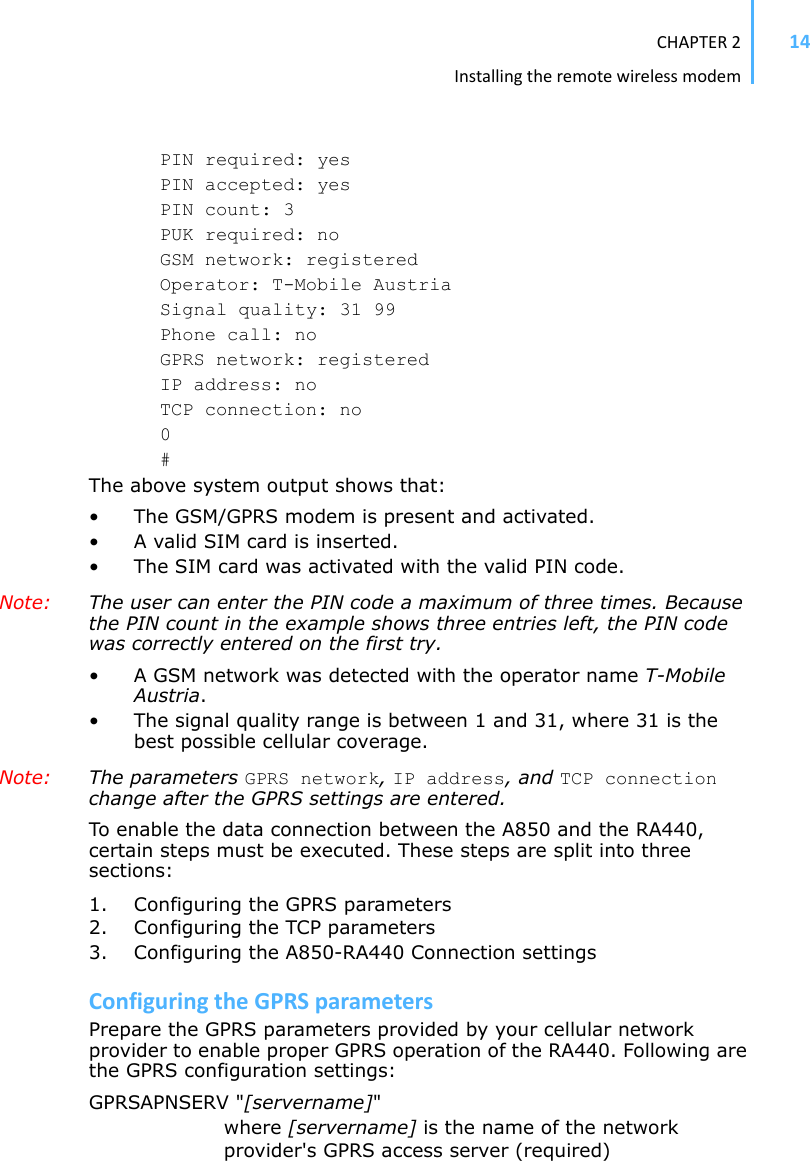 CHAPTER2Installingtheremotewirelessmodem14PIN required: yes PIN accepted: yes PIN count: 3 PUK required: no GSM network: registered Operator: T-Mobile Austria Signal quality: 31 99 Phone call: no GPRS network: registered IP address: no TCP connection: no 0#The above system output shows that: • The GSM/GPRS modem is present and activated. • A valid SIM card is inserted. • The SIM card was activated with the valid PIN code. Note: The user can enter the PIN code a maximum of three times. Because the PIN count in the example shows three entries left, the PIN code was correctly entered on the first try. • A GSM network was detected with the operator name T-MobileAustria.• The signal quality range is between 1 and 31, where 31 is the best possible cellular coverage. Note: The parameters GPRS network,IP address, and TCP connectionchange after the GPRS settings are entered. To enable the data connection between the A850 and the RA440, certain steps must be executed. These steps are split into three sections: 1. Configuring the GPRS parameters 2. Configuring the TCP parameters 3. Configuring the A850-RA440 Connection settings ConfiguringtheGPRSparametersPrepare the GPRS parameters provided by your cellular network provider to enable proper GPRS operation of the RA440. Following are the GPRS configuration settings: GPRSAPNSERV &quot;[servername]&quot;where [servername] is the name of the network provider&apos;s GPRS access server (required)