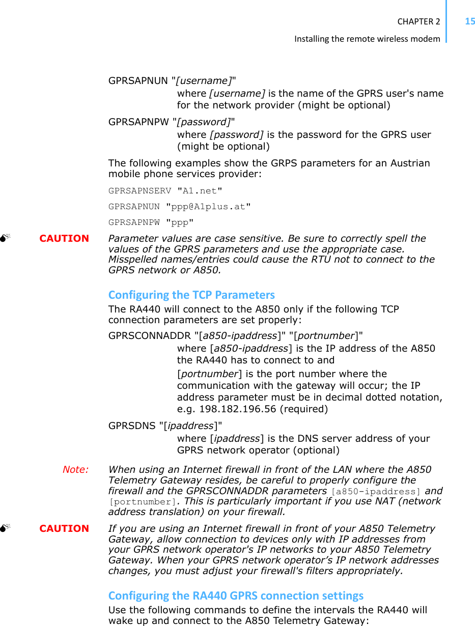 CHAPTER2Installingtheremotewirelessmodem15GPRSAPNUN &quot;[username]&quot;where [username] is the name of the GPRS user&apos;s name for the network provider (might be optional)GPRSAPNPW &quot;[password]&quot;where [password] is the password for the GPRS user (might be optional)The following examples show the GRPS parameters for an Austrian mobile phone services provider: GPRSAPNSERV &quot;A1.net&quot;GPRSAPNUN &quot;ppp@A1plus.at&quot;GPRSAPNPW &quot;ppp&quot;0  CAUTION Parameter values are case sensitive. Be sure to correctly spell the values of the GPRS parameters and use the appropriate case. Misspelled names/entries could cause the RTU not to connect to the GPRS network or A850.ConfiguringtheTCPParametersThe RA440 will connect to the A850 only if the following TCP connection parameters are set properly: GPRSCONNADDR &quot;[a850-ipaddress]&quot; &quot;[portnumber]&quot;where [a850-ipaddress] is the IP address of the A850 the RA440 has to connect to and [portnumber] is the port number where the communication with the gateway will occur; the IP address parameter must be in decimal dotted notation, e.g. 198.182.196.56 (required) GPRSDNS &quot;[ipaddress]&quot;where [ipaddress] is the DNS server address of your GPRS network operator (optional)Note: When using an Internet firewall in front of the LAN where the A850 Telemetry Gateway resides, be careful to properly configure the firewall and the GPRSCONNADDR parameters [a850-ipaddress] and [portnumber]. This is particularly important if you use NAT (network address translation) on your firewall. 0  CAUTION If you are using an Internet firewall in front of your A850 Telemetry Gateway, allow connection to devices only with IP addresses from your GPRS network operator&apos;s IP networks to your A850 Telemetry Gateway. When your GPRS network operator’s IP network addresses changes, you must adjust your firewall&apos;s filters appropriately.ConfiguringtheRA440GPRSconnectionsettingsUse the following commands to define the intervals the RA440 will wake up and connect to the A850 Telemetry Gateway: 