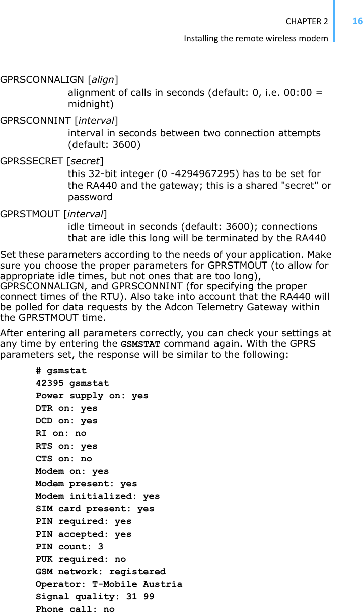 CHAPTER2Installingtheremotewirelessmodem16GPRSCONNALIGN [align]alignment of calls in seconds (default: 0, i.e. 00:00 = midnight)GPRSCONNINT [interval]interval in seconds between two connection attempts (default: 3600)GPRSSECRET [secret]this 32-bit integer (0 -4294967295) has to be set for the RA440 and the gateway; this is a shared &quot;secret&quot; or passwordGPRSTMOUT [interval]idle timeout in seconds (default: 3600); connections that are idle this long will be terminated by the RA440Set these parameters according to the needs of your application. Make sure you choose the proper parameters for GPRSTMOUT (to allow for appropriate idle times, but not ones that are too long), GPRSCONNALIGN, and GPRSCONNINT (for specifying the proper connect times of the RTU). Also take into account that the RA440 will be polled for data requests by the Adcon Telemetry Gateway within the GPRSTMOUT time. After entering all parameters correctly, you can check your settings at any time by entering the GSMSTAT command again. With the GPRS parameters set, the response will be similar to the following: # gsmstat 42395 gsmstat Power supply on: yes DTR on: yes DCD on: yes RI on: no RTS on: yes CTS on: no Modem on: yes Modem present: yes Modem initialized: yes SIM card present: yes PIN required: yes PIN accepted: yes PIN count: 3 PUK required: no GSM network: registered Operator: T-Mobile Austria Signal quality: 31 99 Phone call: no 