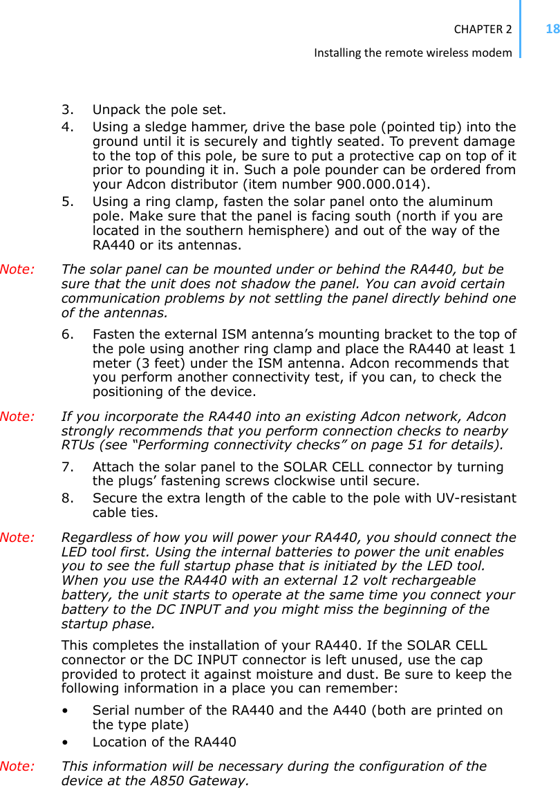 CHAPTER2Installingtheremotewirelessmodem183. Unpack the pole set. 4. Using a sledge hammer, drive the base pole (pointed tip) into the ground until it is securely and tightly seated. To prevent damage to the top of this pole, be sure to put a protective cap on top of it prior to pounding it in. Such a pole pounder can be ordered from your Adcon distributor (item number 900.000.014).5. Using a ring clamp, fasten the solar panel onto the aluminum pole. Make sure that the panel is facing south (north if you are located in the southern hemisphere) and out of the way of the RA440 or its antennas.Note: The solar panel can be mounted under or behind the RA440, but be sure that the unit does not shadow the panel. You can avoid certain communication problems by not settling the panel directly behind one of the antennas. 6. Fasten the external ISM antenna’s mounting bracket to the top of the pole using another ring clamp and place the RA440 at least 1 meter (3 feet) under the ISM antenna. Adcon recommends that you perform another connectivity test, if you can, to check the positioning of the device. Note: If you incorporate the RA440 into an existing Adcon network, Adcon strongly recommends that you perform connection checks to nearby RTUs (see “Performing connectivity checks” on page 51 for details). 7. Attach the solar panel to the SOLAR CELL connector by turning the plugs’ fastening screws clockwise until secure.8. Secure the extra length of the cable to the pole with UV-resistant cable ties.Note: Regardless of how you will power your RA440, you should connect the LED tool first. Using the internal batteries to power the unit enables you to see the full startup phase that is initiated by the LED tool. When you use the RA440 with an external 12 volt rechargeable battery, the unit starts to operate at the same time you connect your battery to the DC INPUT and you might miss the beginning of the startup phase.This completes the installation of your RA440. If the SOLAR CELL connector or the DC INPUT connector is left unused, use the cap provided to protect it against moisture and dust. Be sure to keep the following information in a place you can remember:• Serial number of the RA440 and the A440 (both are printed on the type plate)• Location of the RA440 Note: This information will be necessary during the configuration of the device at the A850 Gateway.
