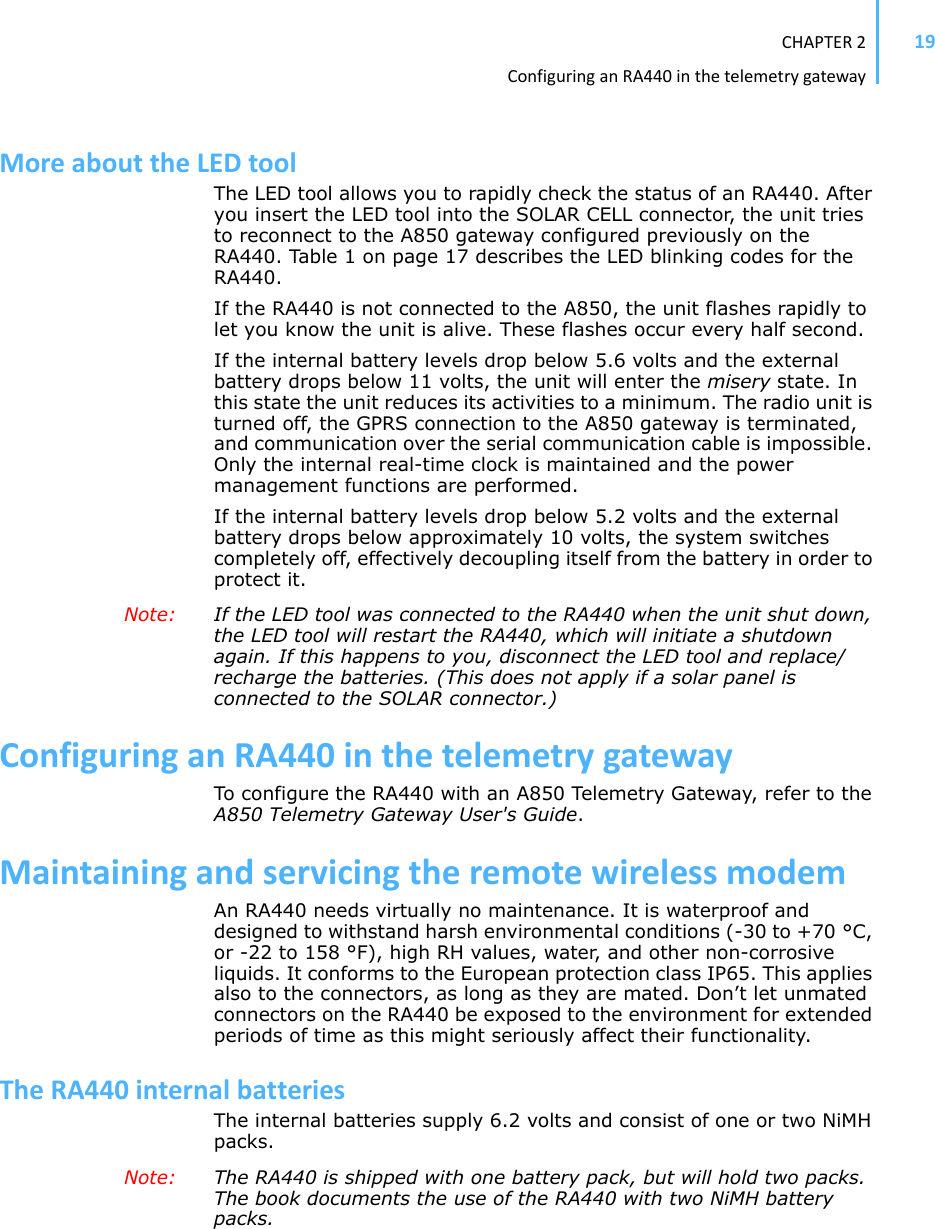 CHAPTER2ConfiguringanRA440inthetelemetrygateway19MoreabouttheLEDtoolThe LED tool allows you to rapidly check the status of an RA440. After you insert the LED tool into the SOLAR CELL connector, the unit tries to reconnect to the A850 gateway configured previously on the RA440. Table 1 on page 17 describes the LED blinking codes for the RA440.If the RA440 is not connected to the A850, the unit flashes rapidly to let you know the unit is alive. These flashes occur every half second.If the internal battery levels drop below 5.6 volts and the external battery drops below 11 volts, the unit will enter the misery state. In this state the unit reduces its activities to a minimum. The radio unit is turned off, the GPRS connection to the A850 gateway is terminated, and communication over the serial communication cable is impossible. Only the internal real-time clock is maintained and the power management functions are performed. If the internal battery levels drop below 5.2 volts and the external battery drops below approximately 10 volts, the system switches completely off, effectively decoupling itself from the battery in order to protect it.Note: If the LED tool was connected to the RA440 when the unit shut down, the LED tool will restart the RA440, which will initiate a shutdown again. If this happens to you, disconnect the LED tool and replace/recharge the batteries. (This does not apply if a solar panel is connected to the SOLAR connector.) ConfiguringanRA440inthetelemetrygatewayTo configure the RA440 with an A850 Telemetry Gateway, refer to the A850 Telemetry Gateway User&apos;s Guide.MaintainingandservicingtheremotewirelessmodemAn RA440 needs virtually no maintenance. It is waterproof and designed to withstand harsh environmental conditions (-30 to +70 °C, or -22 to 158 °F), high RH values, water, and other non-corrosive liquids. It conforms to the European protection class IP65. This applies also to the connectors, as long as they are mated. Don’t let unmated connectors on the RA440 be exposed to the environment for extended periods of time as this might seriously affect their functionality.TheRA440internalbatteriesThe internal batteries supply 6.2 volts and consist of one or two NiMH packs.Note: The RA440 is shipped with one battery pack, but will hold two packs. The book documents the use of the RA440 with two NiMH battery packs.