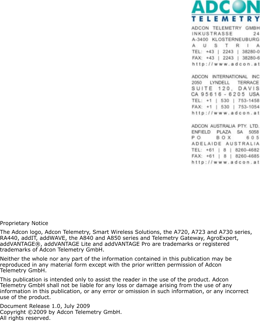 Proprietary NoticeThe Adcon logo, Adcon Telemetry, Smart Wireless Solutions, the A720, A723 and A730 series, RA440, addIT, addWAVE, the A840 and A850 series and Telemetry Gateway, AgroExpert, addVANTAGE®, addVANTAGE Lite and addVANTAGE Pro are trademarks or registered trademarks of Adcon Telemetry GmbH.Neither the whole nor any part of the information contained in this publication may be  reproduced in any material form except with the prior written permission of Adcon Telemetr y Gm b H .This publication is intended only to assist the reader in the use of the product. Adcon Telemetry GmbH shall not be liable for any loss or damage arising from the use of any information in this publication, or any error or omission in such information, or any incorrect use of the product.Document Release 1.0, July 2009Copyright ©2009 by Adcon Telemetry GmbH.All rights reserved.