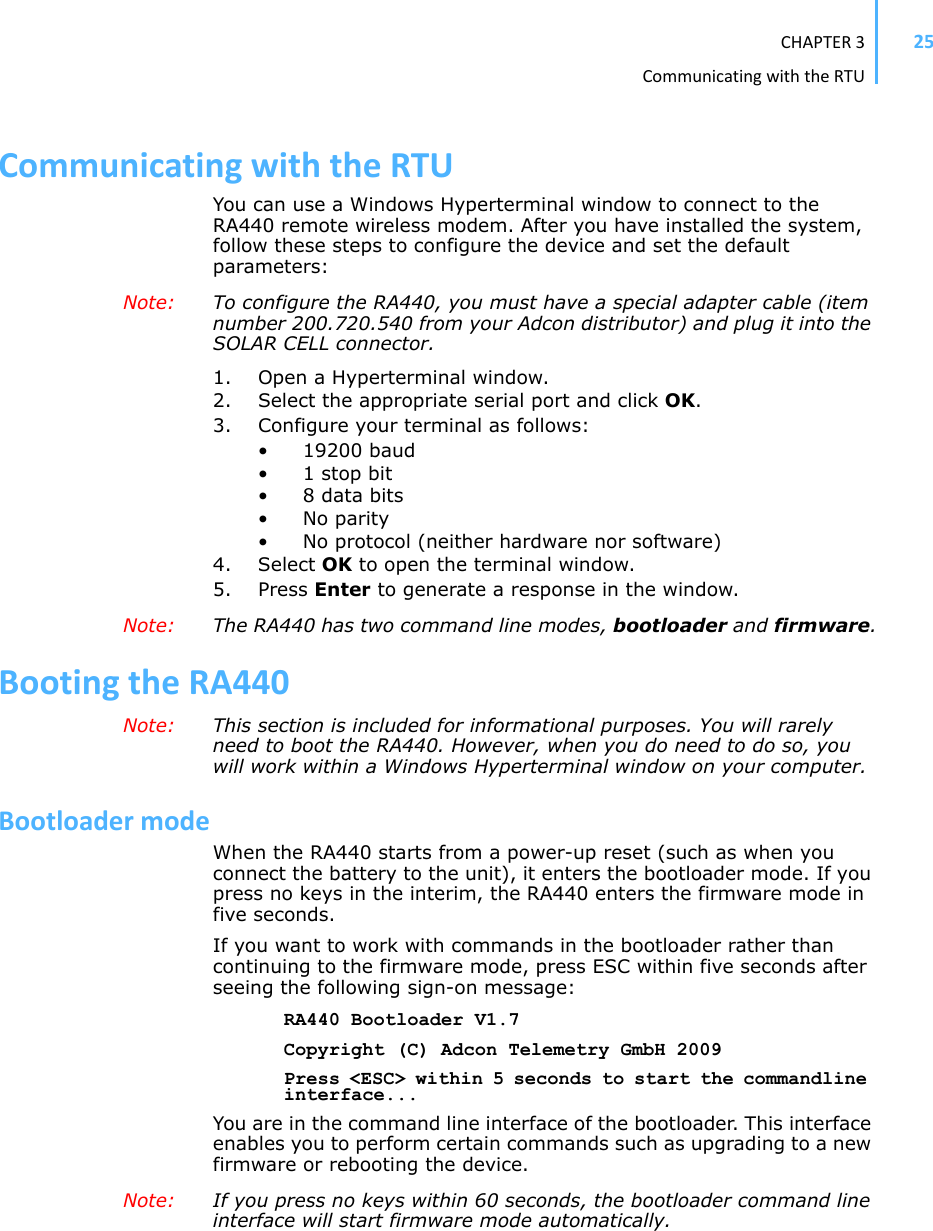 CHAPTER3CommunicatingwiththeRTU25CommunicatingwiththeRTUYou can use a Windows Hyperterminal window to connect to the RA440 remote wireless modem. After you have installed the system, follow these steps to configure the device and set the default parameters:Note: To configure the RA440, you must have a special adapter cable (item number 200.720.540 from your Adcon distributor) and plug it into the SOLAR CELL connector.1. Open a Hyperterminal window.2. Select the appropriate serial port and click OK.3. Configure your terminal as follows: • 19200 baud •1 stop bit• 8 data bits• No parity• No protocol (neither hardware nor software) 4. Select OK to open the terminal window.5. Press Enter to generate a response in the window.Note: The RA440 has two command line modes, bootloader and firmware.BootingtheRA440Note: This section is included for informational purposes. You will rarely need to boot the RA440. However, when you do need to do so, you will work within a Windows Hyperterminal window on your computer.BootloadermodeWhen the RA440 starts from a power-up reset (such as when you connect the battery to the unit), it enters the bootloader mode. If you press no keys in the interim, the RA440 enters the firmware mode in five seconds. If you want to work with commands in the bootloader rather than continuing to the firmware mode, press ESC within five seconds after seeing the following sign-on message:RA440 Bootloader V1.7Copyright (C) Adcon Telemetry GmbH 2009Press &lt;ESC&gt; within 5 seconds to start the commandline interface...You are in the command line interface of the bootloader. This interface enables you to perform certain commands such as upgrading to a new firmware or rebooting the device.Note: If you press no keys within 60 seconds, the bootloader command line interface will start firmware mode automatically.