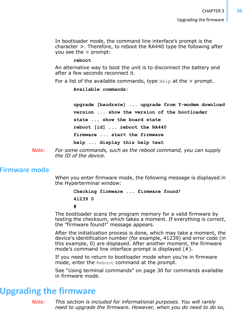 CHAPTER3Upgradingthefirmware26In bootloader mode, the command line interface’s prompt is the character &gt;. Therefore, to reboot the RA440 type the following after you see the &gt; prompt: rebootAn alternative way to boot the unit is to disconnect the battery and after a few seconds reconnect it.For a list of the available commands, type Help at the &gt; prompt.Available commands:upgrade [baudrate] ... upgrade from Y-modem downloadversion ... show the version of the bootloaderstate ... show the board statereboot [id] ... reboot the RA440firmware ... start the firmwarehelp ... display this help textNote: For some commands, such as the reboot command, you can supply the ID of the device. FirmwaremodeWhen you enter firmware mode, the following message is displayed in the Hyperterminal window:Checking firmware ... firmware found!41239 0#The bootloader scans the program memory for a valid firmware by testing the checksum, which takes a moment. If everything is correct, the &quot;firmware found!&quot; message appears.After the initialization process is done, which may take a moment, the device&apos;s identification number (for example, 41239) and error code (in this example, 0) are displayed. After another moment, the firmware mode’s command line interface prompt is displayed (#). If you need to return to bootloader mode when you’re in firmware mode, enter the Reboot command at the prompt.See “Using terminal commands” on page 30 for commands available in firmware mode.UpgradingthefirmwareNote: This section is included for informational purposes. You will rarely need to upgrade the firmware. However, when you do need to do so, 