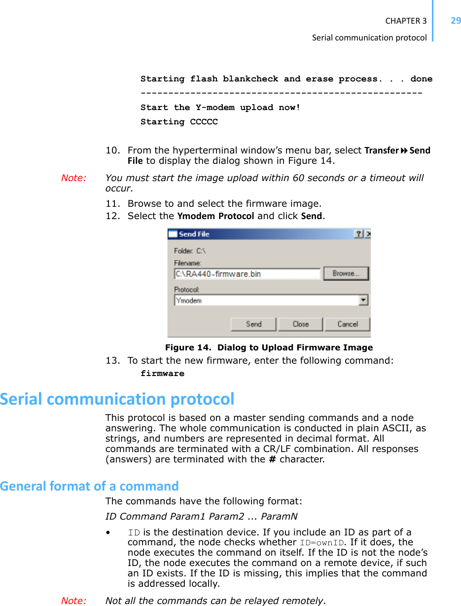 CHAPTER3Serialcommunicationprotocol29Starting flash blankcheck and erase process. . . done---------------------------------------------------Start the Y-modem upload now!Starting CCCCC10. From the hyperterminal window’s menu bar, select TransferSendFile to display the dialog shown in Figure 14.Note: You must start the image upload within 60 seconds or a timeout will occur.11. Browse to and select the firmware image.12. Select the Ymodem Protocol and click Send.Figure 14.  Dialog to Upload Firmware Image13. To start the new firmware, enter the following command:firmwareSerialcommunicationprotocolThis protocol is based on a master sending commands and a node answering. The whole communication is conducted in plain ASCII, as strings, and numbers are represented in decimal format. All commands are terminated with a CR/LF combination. All responses (answers) are terminated with the # character.GeneralformatofacommandThe commands have the following format:ID Command Param1 Param2 ... ParamN•ID is the destination device. If you include an ID as part of a command, the node checks whether ID=ownID. If it does, the node executes the command on itself. If the ID is not the node’s ID, the node executes the command on a remote device, if such an ID exists. If the ID is missing, this implies that the command is addressed locally.Note: Not all the commands can be relayed remotely.