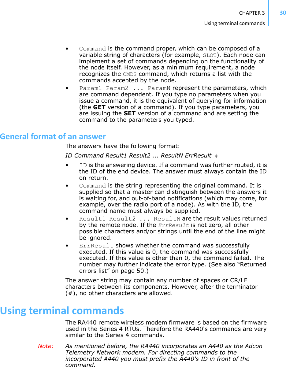 CHAPTER3Usingterminalcommands30•Command is the command proper, which can be composed of a variable string of characters (for example, SLOT). Each node can implement a set of commands depending on the functionality of the node itself. However, as a minimum requirement, a node recognizes the CMDS command, which returns a list with the commands accepted by the node.•Param1 Param2 ... ParamN represent the parameters, which are command dependent. If you type no parameters when you issue a command, it is the equivalent of querying for information (the GET version of a command). If you type parameters, you are issuing the SET version of a command and are setting the command to the parameters you typed.GeneralformatofananswerThe answers have the following format:ID Command Result1 Result2 ... ResultN ErrResult #•ID is the answering device. If a command was further routed, it is the ID of the end device. The answer must always contain the IDon return.•Command is the string representing the original command. It is supplied so that a master can distinguish between the answers it is waiting for, and out-of-band notifications (which may come, for example, over the radio port of a node). As with the ID, the command name must always be supplied.•Result1 Result2 ... ResultN are the result values returned by the remote node. If the ErrResult is not zero, all other possible characters and/or strings until the end of the line might be ignored.•ErrResult shows whether the command was successfully executed. If this value is 0, the command was successfully executed. If this value is other than 0, the command failed. The number may further indicate the error type. (See also “Returned errors list” on page 50.)The answer string may contain any number of spaces or CR/LF characters between its components. However, after the terminator (#), no other characters are allowed.UsingterminalcommandsThe RA440 remote wireless modem firmware is based on the firmware used in the Series 4 RTUs. Therefore the RA440&apos;s commands are very similar to the Series 4 commands. Note: As mentioned before, the RA440 incorporates an A440 as the Adcon Telemetry Network modem. For directing commands to the incorporated A440 you must prefix the A440&apos;s ID in front of the command.