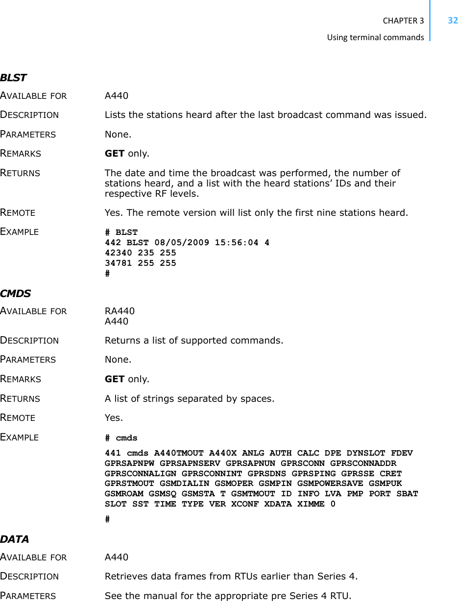 CHAPTER3Usingterminalcommands32BLSTAVAILABLE FOR A440 DESCRIPTION Lists the stations heard after the last broadcast command was issued. PARAMETERS None.REMARKS GET only. RETURNS The date and time the broadcast was performed, the number of stations heard, and a list with the heard stations’ IDs and their respective RF levels.REMOTE Yes. The remote version will list only the first nine stations heard. EXAMPLE # BLST442 BLST 08/05/2009 15:56:04 442340 235 25534781 255 255#CMDSAVAILABLE FOR RA440 A440 DESCRIPTION Returns a list of supported commands. PARAMETERS None.REMARKS GET only. RETURNS A list of strings separated by spaces. REMOTE Yes. EXAMPLE # cmds 441 cmds A440TMOUT A440X ANLG AUTH CALC DPE DYNSLOT FDEV GPRSAPNPW GPRSAPNSERV GPRSAPNUN GPRSCONN GPRSCONNADDR GPRSCONNALIGN GPRSCONNINT GPRSDNS GPRSPING GPRSSE CRET GPRSTMOUT GSMDIALIN GSMOPER GSMPIN GSMPOWERSAVE GSMPUK GSMROAM GSMSQ GSMSTA T GSMTMOUT ID INFO LVA PMP PORT SBAT SLOT SST TIME TYPE VER XCONF XDATA XIMME 0 #DATAAVAILABLE FOR A440 DESCRIPTION Retrieves data frames from RTUs earlier than Series 4. PARAMETERS See the manual for the appropriate pre Series 4 RTU. 