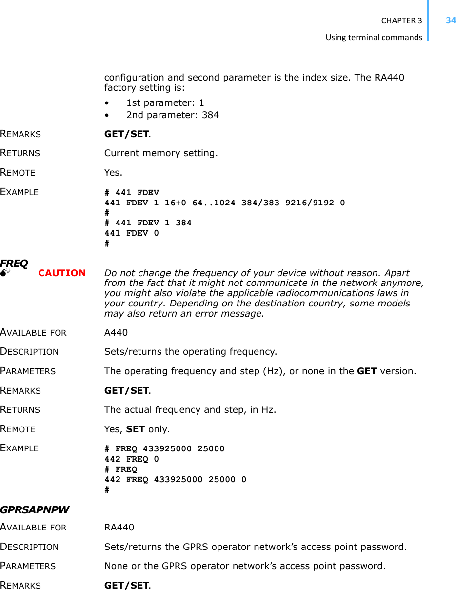 CHAPTER3Usingterminalcommands34configuration and second parameter is the index size. The RA440 factory setting is: •1st parameter: 1 • 2nd parameter: 384 REMARKS GET/SET.RETURNS Current memory setting. REMOTE Yes. EXAMPLE # 441 FDEV 441 FDEV 1 16+0 64..1024 384/383 9216/9192 0 ## 441 FDEV 1 384 441 FDEV 0 #FREQ0  CAUTION Do not change the frequency of your device without reason. Apart from the fact that it might not communicate in the network anymore, you might also violate the applicable radiocommunications laws in your country. Depending on the destination country, some models may also return an error message.AVAILABLE FOR A440 DESCRIPTION Sets/returns the operating frequency. PARAMETERS The operating frequency and step (Hz), or none in the GET version. REMARKS GET/SET.RETURNS The actual frequency and step, in Hz. REMOTE Yes, SET only. EXAMPLE # FREQ 433925000 25000442 FREQ 0 # FREQ 442 FREQ 433925000 25000 0 #GPRSAPNPW AVAILABLE FOR RA440 DESCRIPTION Sets/returns the GPRS operator network’s access point password. PARAMETERS None or the GPRS operator network’s access point password. REMARKS GET/SET.