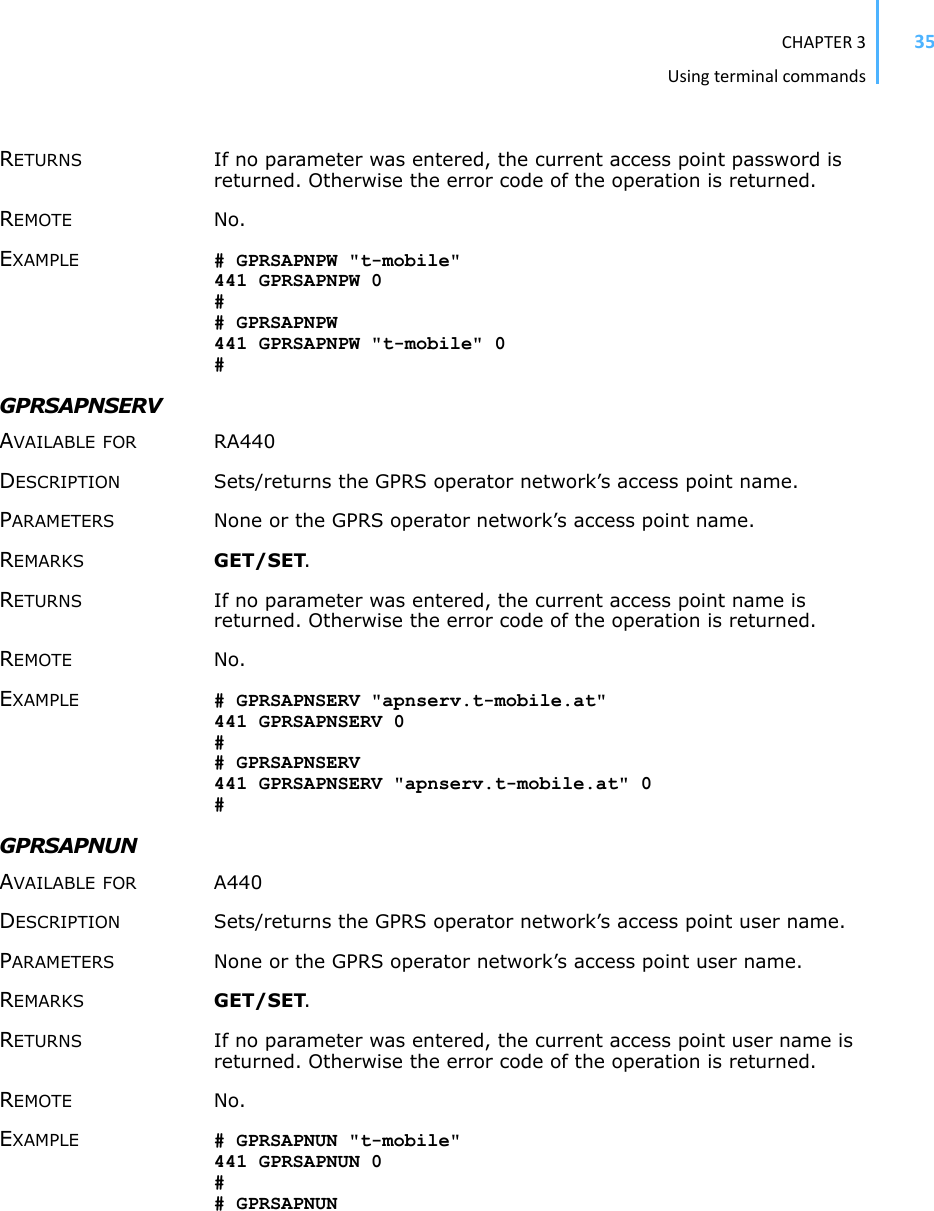 CHAPTER3Usingterminalcommands35RETURNS If no parameter was entered, the current access point password is returned. Otherwise the error code of the operation is returned. REMOTE No. EXAMPLE # GPRSAPNPW &quot;t-mobile&quot; 441 GPRSAPNPW 0 ## GPRSAPNPW 441 GPRSAPNPW &quot;t-mobile&quot; 0 #GPRSAPNSERV AVAILABLE FOR RA440 DESCRIPTION Sets/returns the GPRS operator network’s access point name.PARAMETERS None or the GPRS operator network’s access point name.REMARKS GET/SET.RETURNS If no parameter was entered, the current access point name is returned. Otherwise the error code of the operation is returned. REMOTE No. EXAMPLE # GPRSAPNSERV &quot;apnserv.t-mobile.at&quot; 441 GPRSAPNSERV 0 ## GPRSAPNSERV 441 GPRSAPNSERV &quot;apnserv.t-mobile.at&quot; 0 #GPRSAPNUN AVAILABLE FOR A440 DESCRIPTION Sets/returns the GPRS operator network’s access point user name. PARAMETERS None or the GPRS operator network’s access point user name. REMARKS GET/SET.RETURNS If no parameter was entered, the current access point user name is returned. Otherwise the error code of the operation is returned. REMOTE No. EXAMPLE # GPRSAPNUN &quot;t-mobile&quot; 441 GPRSAPNUN 0 ## GPRSAPNUN 