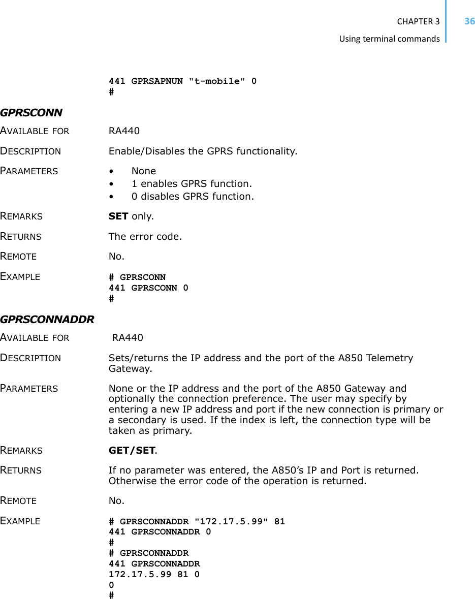 CHAPTER3Usingterminalcommands36441 GPRSAPNUN &quot;t-mobile&quot; 0 #GPRSCONN AVAILABLE FOR RA440DESCRIPTION Enable/Disables the GPRS functionality. PARAMETERS •None• 1 enables GPRS function. • 0 disables GPRS function. REMARKS SET only. RETURNS The error code.REMOTE No.EXAMPLE # GPRSCONN 441 GPRSCONN 0 #GPRSCONNADDR AVAILABLE FOR  RA440 DESCRIPTION Sets/returns the IP address and the port of the A850 Telemetry Gateway. PARAMETERS None or the IP address and the port of the A850 Gateway and optionally the connection preference. The user may specify by entering a new IP address and port if the new connection is primary or a secondary is used. If the index is left, the connection type will be taken as primary. REMARKS GET/SET.RETURNS If no parameter was entered, the A850’s IP and Port is returned. Otherwise the error code of the operation is returned. REMOTE No. EXAMPLE # GPRSCONNADDR &quot;172.17.5.99&quot; 81 441 GPRSCONNADDR 0 ## GPRSCONNADDR 441 GPRSCONNADDR 172.17.5.99 81 0 0#