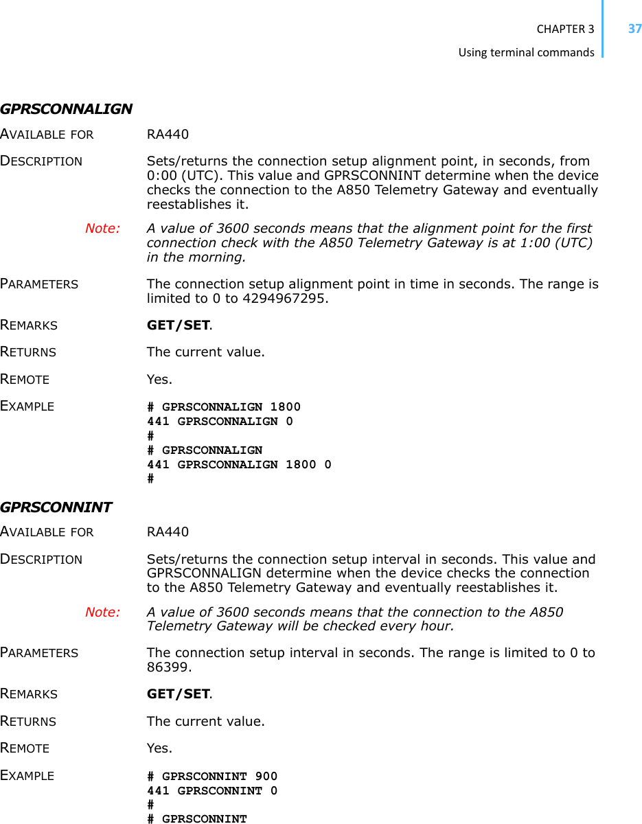 CHAPTER3Usingterminalcommands37GPRSCONNALIGN AVAILABLE FOR RA440 DESCRIPTION Sets/returns the connection setup alignment point, in seconds, from 0:00 (UTC). This value and GPRSCONNINT determine when the device checks the connection to the A850 Telemetry Gateway and eventually reestablishes it. Note: A value of 3600 seconds means that the alignment point for the first connection check with the A850 Telemetry Gateway is at 1:00 (UTC) in the morning. PARAMETERS The connection setup alignment point in time in seconds. The range is limited to 0 to 4294967295. REMARKS GET/SET.RETURNS The current value. REMOTE Yes. EXAMPLE # GPRSCONNALIGN 1800 441 GPRSCONNALIGN 0 ## GPRSCONNALIGN 441 GPRSCONNALIGN 1800 0 #GPRSCONNINT AVAILABLE FOR RA440 DESCRIPTION Sets/returns the connection setup interval in seconds. This value and GPRSCONNALIGN determine when the device checks the connection to the A850 Telemetry Gateway and eventually reestablishes it. Note: A value of 3600 seconds means that the connection to the A850 Telemetry Gateway will be checked every hour. PARAMETERS The connection setup interval in seconds. The range is limited to 0 to 86399. REMARKS GET/SET.RETURNS The current value. REMOTE Yes. EXAMPLE # GPRSCONNINT 900 441 GPRSCONNINT 0 ## GPRSCONNINT 