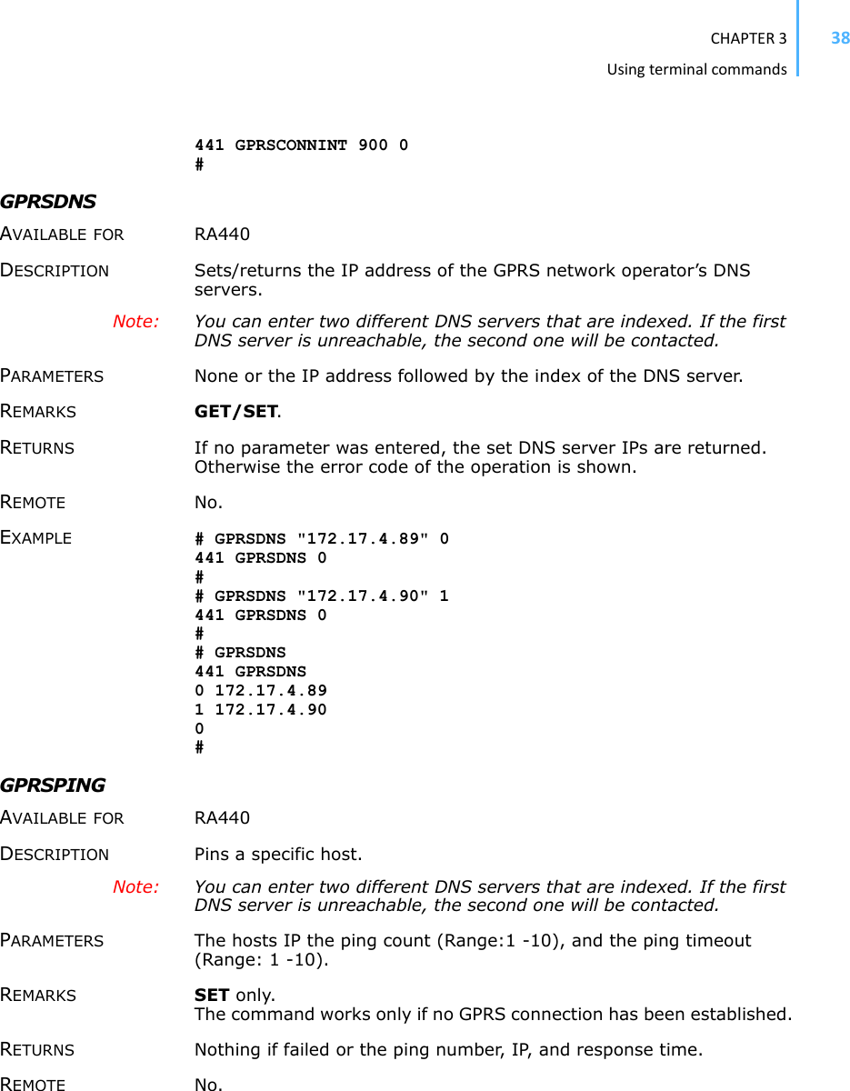 CHAPTER3Usingterminalcommands38441 GPRSCONNINT 900 0 #GPRSDNS AVAILABLE FOR RA440 DESCRIPTION Sets/returns the IP address of the GPRS network operator’s DNS servers. Note: You can enter two different DNS servers that are indexed. If the first DNS server is unreachable, the second one will be contacted. PARAMETERS None or the IP address followed by the index of the DNS server. REMARKS GET/SET.RETURNS If no parameter was entered, the set DNS server IPs are returned. Otherwise the error code of the operation is shown. REMOTE No. EXAMPLE # GPRSDNS &quot;172.17.4.89&quot; 0 441 GPRSDNS 0 ## GPRSDNS &quot;172.17.4.90&quot; 1 441 GPRSDNS 0 ## GPRSDNS 441 GPRSDNS 0 172.17.4.89 1 172.17.4.90 0#GPRSPING AVAILABLE FOR RA440 DESCRIPTION Pins a specific host. Note: You can enter two different DNS servers that are indexed. If the first DNS server is unreachable, the second one will be contacted. PARAMETERS The hosts IP the ping count (Range:1 -10), and the ping timeout (Range: 1 -10). REMARKS SET only. The command works only if no GPRS connection has been established. RETURNS Nothing if failed or the ping number, IP, and response time. REMOTE No. 