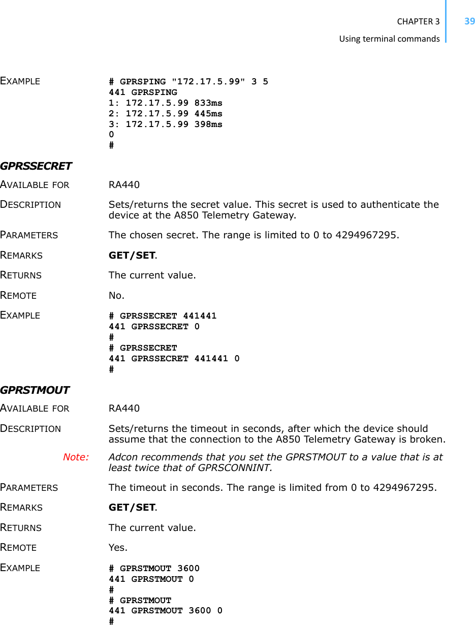 CHAPTER3Usingterminalcommands39EXAMPLE # GPRSPING &quot;172.17.5.99&quot; 3 5 441 GPRSPING 1: 172.17.5.99 833ms 2: 172.17.5.99 445ms 3: 172.17.5.99 398ms 0#GPRSSECRETAVAILABLE FOR RA440 DESCRIPTION Sets/returns the secret value. This secret is used to authenticate the device at the A850 Telemetry Gateway. PARAMETERS The chosen secret. The range is limited to 0 to 4294967295. REMARKS GET/SET.RETURNS The current value. REMOTE No. EXAMPLE # GPRSSECRET 441441 441 GPRSSECRET 0 ## GPRSSECRET 441 GPRSSECRET 441441 0 #GPRSTMOUT AVAILABLE FOR RA440 DESCRIPTION Sets/returns the timeout in seconds, after which the device should assume that the connection to the A850 Telemetry Gateway is broken.Note: Adcon recommends that you set the GPRSTMOUT to a value that is at least twice that of GPRSCONNINT. PARAMETERS The timeout in seconds. The range is limited from 0 to 4294967295. REMARKS GET/SET.RETURNS The current value. REMOTE Yes. EXAMPLE # GPRSTMOUT 3600 441 GPRSTMOUT 0 ## GPRSTMOUT 441 GPRSTMOUT 3600 0 #