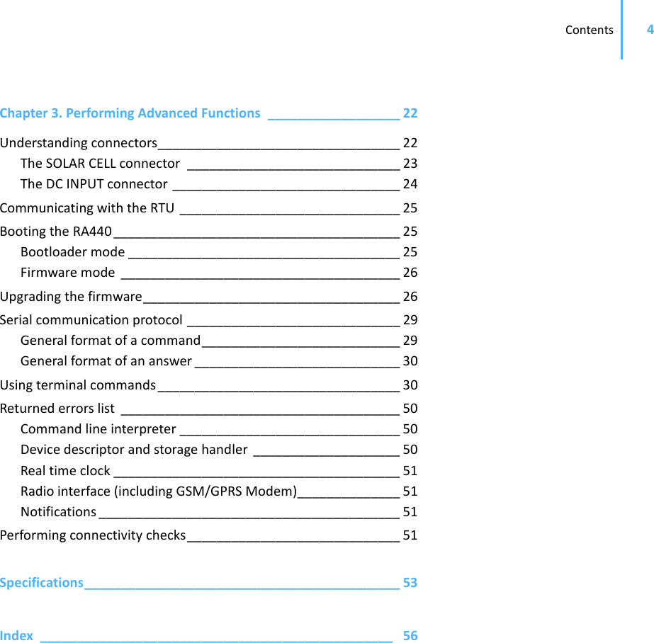Contents 4Chapter 3.PerformingAdvancedFunctions __________________ 22Understandingconnectors_________________________________ 22TheSOLARCELLconnector _____________________________ 23TheDCINPUTconnector _______________________________ 24CommunicatingwiththeRTU ______________________________ 25BootingtheRA440 _______________________________________ 25Bootloadermode _____________________________________ 25Firmwaremode ______________________________________ 26Upgradingthefirmware___________________________________ 26Serialcommunicationprotocol _____________________________ 29Generalformatofacommand___________________________ 29Generalformatofananswer ____________________________ 30Usingterminalcommands _________________________________ 30Returnederrorslist ______________________________________ 50Commandlineinterpreter ______________________________ 50Devicedescriptorandstoragehandler ____________________ 50Realtimeclock _______________________________________ 51Radiointerface(includingGSM/GPRSModem)______________ 51Notifications _________________________________________ 51Performingconnectivitychecks_____________________________ 51Specifications___________________________________________ 53Index ________________________________________________ 56