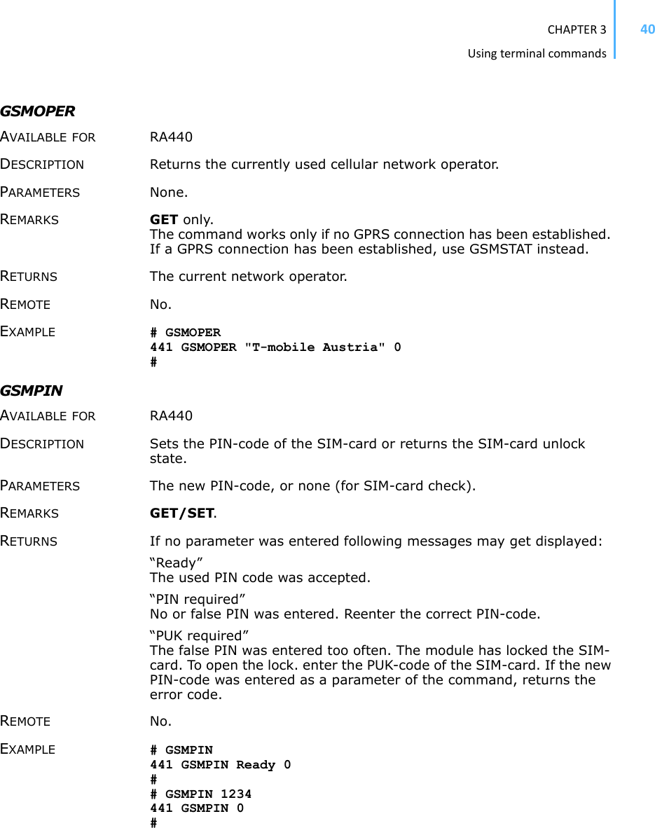 CHAPTER3Usingterminalcommands40GSMOPERAVAILABLE FOR RA440 DESCRIPTION Returns the currently used cellular network operator. PARAMETERS None.REMARKS GET only. The command works only if no GPRS connection has been established. If a GPRS connection has been established, use GSMSTAT instead. RETURNS The current network operator. REMOTE No. EXAMPLE # GSMOPER 441 GSMOPER &quot;T-mobile Austria&quot; 0 #GSMPIN AVAILABLE FOR RA440 DESCRIPTION Sets the PIN-code of the SIM-card or returns the SIM-card unlock state. PARAMETERS The new PIN-code, or none (for SIM-card check).REMARKS GET/SET.RETURNS If no parameter was entered following messages may get displayed:“Ready” The used PIN code was accepted. “PIN required” No or false PIN was entered. Reenter the correct PIN-code. “PUK required” The false PIN was entered too often. The module has locked the SIM-card. To open the lock. enter the PUK-code of the SIM-card. If the new PIN-code was entered as a parameter of the command, returns the error code. REMOTE No. EXAMPLE # GSMPIN 441 GSMPIN Ready 0 ## GSMPIN 1234 441 GSMPIN 0 #