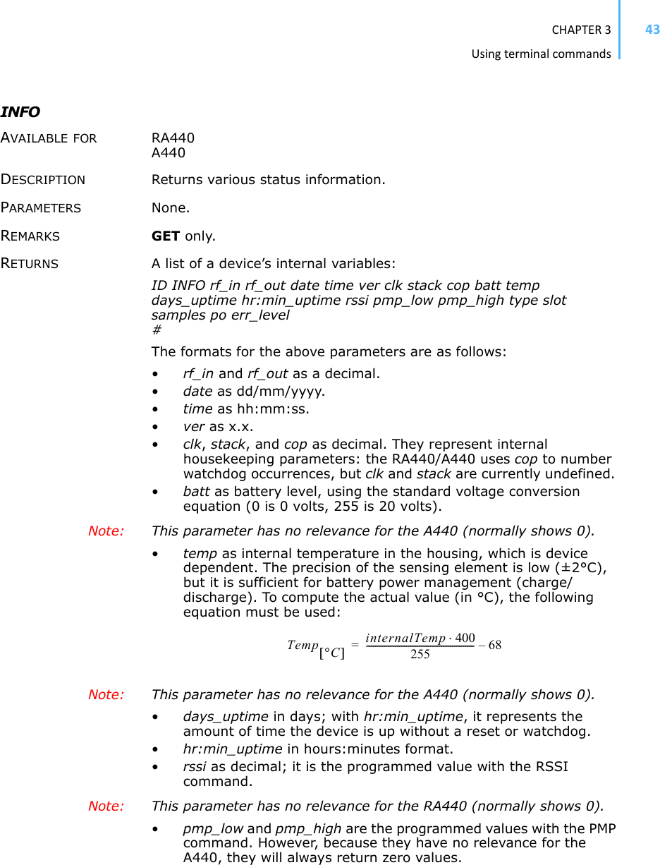 CHAPTER3Usingterminalcommands43INFO AVAILABLE FOR RA440 A440 DESCRIPTION Returns various status information. PARAMETERS None.REMARKS GET only. RETURNS A list of a device’s internal variables: ID INFO rf_in rf_out date time ver clk stack cop batt temp days_uptime hr:min_uptime rssi pmp_low pmp_high type slot samples po err_level #The formats for the above parameters are as follows: •rf_in and rf_out as a decimal.•date as dd/mm/yyyy.•time as hh:mm:ss.•ver as x.x.•clk,stack, and cop as decimal. They represent internal housekeeping parameters: the RA440/A440 uses cop to number watchdog occurrences, but clk and stack are currently undefined. •batt as battery level, using the standard voltage conversion equation (0 is 0 volts, 255 is 20 volts).Note: This parameter has no relevance for the A440 (normally shows 0).•temp as internal temperature in the housing, which is device dependent. The precision of the sensing element is low (±2°C), but it is sufficient for battery power management (charge/discharge). To compute the actual value (in °C), the following equation must be used: Note: This parameter has no relevance for the A440 (normally shows 0).•days_uptime in days; with hr:min_uptime, it represents the amount of time the device is up without a reset or watchdog.•hr:min_uptime in hours:minutes format.•rssi as decimal; it is the programmed value with the RSSI command.Note: This parameter has no relevance for the RA440 (normally shows 0).•pmp_low and pmp_high are the programmed values with the PMP command. However, because they have no relevance for the A440, they will always return zero values. Temp qC&gt;@internalTemp 400255------------------------------------------------- 6 8–=