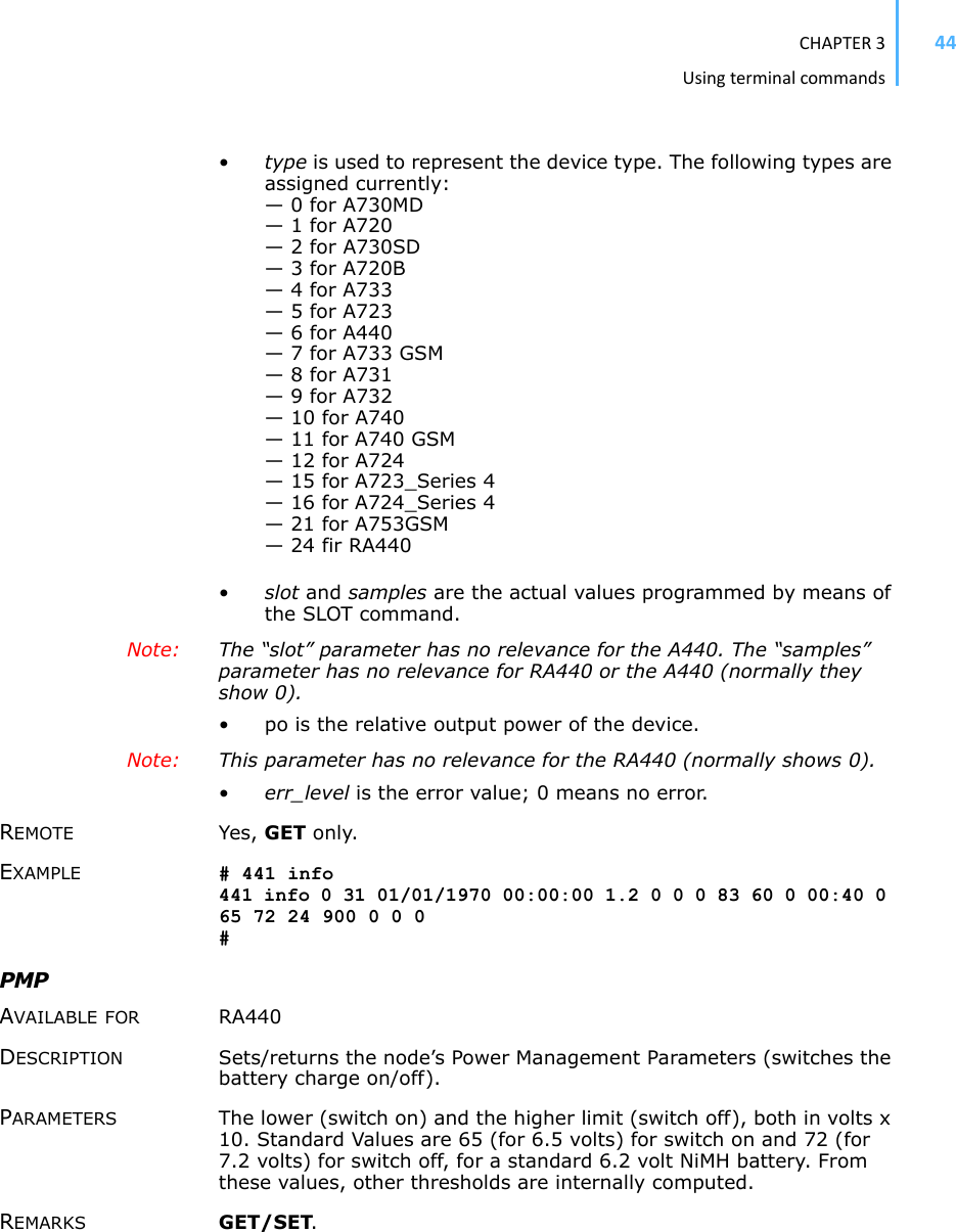 CHAPTER3Usingterminalcommands44•type is used to represent the device type. The following types are assigned currently: — 0 for A730MD— 1 for A720— 2 for A730SD— 3 for A720B— 4 for A733— 5 for A723— 6 for A440— 7 for A733 GSM— 8 for A731— 9 for A732— 10 for A740— 11 for A740 GSM— 12 for A724— 15 for A723_Series 4— 16 for A724_Series 4— 21 for A753GSM— 24 fir RA440•slot and samples are the actual values programmed by means of the SLOT command.Note: The “slot” parameter has no relevance for the A440. The “samples” parameter has no relevance for RA440 or the A440 (normally they show 0). • po is the relative output power of the device. Note: This parameter has no relevance for the RA440 (normally shows 0). •err_level is the error value; 0 means no error.REMOTE Yes, GET only. EXAMPLE # 441 info 441 info 0 31 01/01/1970 00:00:00 1.2 0 0 0 83 60 0 00:40 0 65 72 24 900 0 0 0 #PMPAVAILABLE FOR RA440 DESCRIPTION Sets/returns the node’s Power Management Parameters (switches the battery charge on/off). PARAMETERS The lower (switch on) and the higher limit (switch off), both in volts x 10. Standard Values are 65 (for 6.5 volts) for switch on and 72 (for 7.2 volts) for switch off, for a standard 6.2 volt NiMH battery. From these values, other thresholds are internally computed. REMARKS GET/SET.