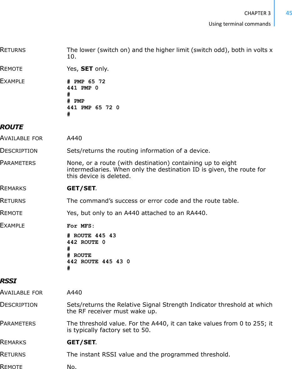 CHAPTER3Usingterminalcommands45RETURNS The lower (switch on) and the higher limit (switch odd), both in volts x 10. REMOTE Yes, SET only. EXAMPLE # PMP 65 72 441 PMP 0 ## PMP 441 PMP 65 72 0 #ROUTEAVAILABLE FOR A440 DESCRIPTION Sets/returns the routing information of a device.PARAMETERS None, or a route (with destination) containing up to eight intermediaries. When only the destination ID is given, the route for this device is deleted. REMARKS GET/SET.RETURNS The command’s success or error code and the route table. REMOTE Yes, but only to an A440 attached to an RA440. EXAMPLE For MFS: # ROUTE 445 43 442 ROUTE 0 ## ROUTE 442 ROUTE 445 43 0 #RSSIAVAILABLE FOR A440 DESCRIPTION Sets/returns the Relative Signal Strength Indicator threshold at which the RF receiver must wake up. PARAMETERS The threshold value. For the A440, it can take values from 0 to 255; it is typically factory set to 50. REMARKS GET/SET.RETURNS The instant RSSI value and the programmed threshold. REMOTE No. 