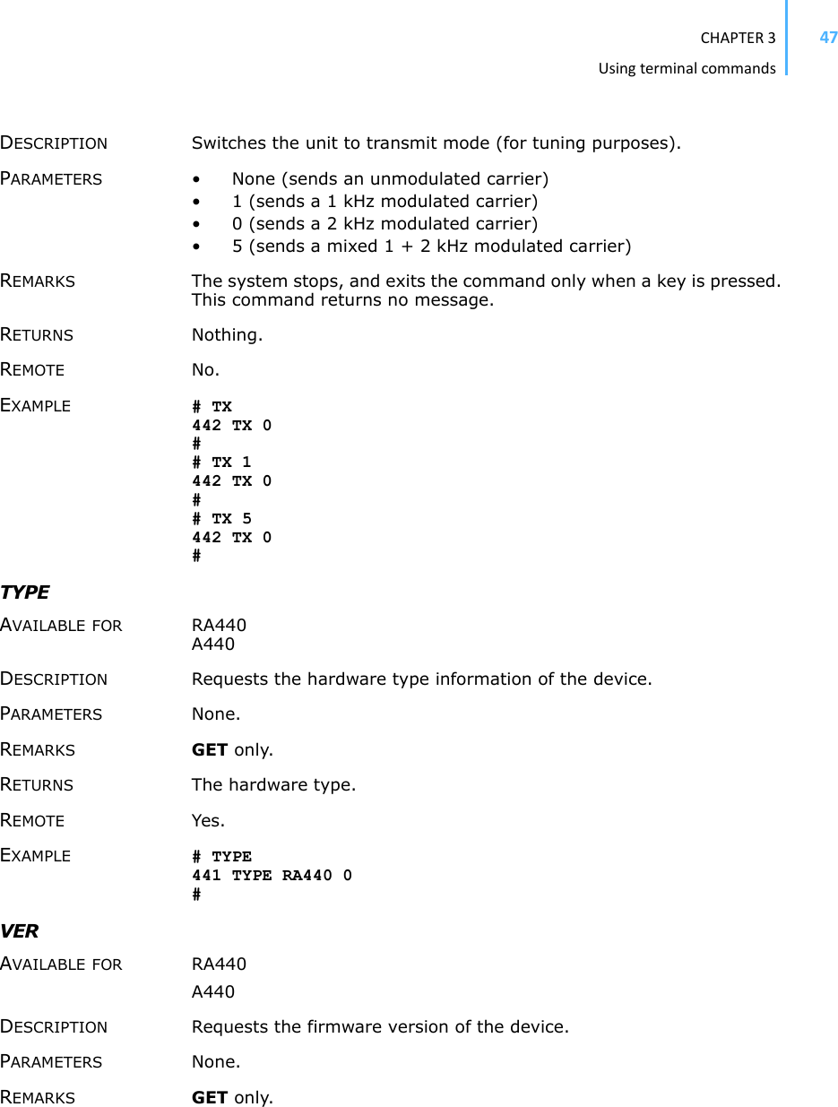 CHAPTER3Usingterminalcommands47DESCRIPTION Switches the unit to transmit mode (for tuning purposes). PARAMETERS • None (sends an unmodulated carrier)• 1 (sends a 1 kHz modulated carrier)• 0 (sends a 2 kHz modulated carrier)• 5 (sends a mixed 1 + 2 kHz modulated carrier)REMARKS The system stops, and exits the command only when a key is pressed. This command returns no message. RETURNS Nothing.REMOTE No. EXAMPLE # TX 442 TX 0 ## TX 1 442 TX 0## TX 5 442 TX 0 #TYPE AVAILABLE FOR RA440 A440 DESCRIPTION Requests the hardware type information of the device. PARAMETERS None.REMARKS GET only. RETURNS The hardware type. REMOTE Yes. EXAMPLE # TYPE 441 TYPE RA440 0 #VERAVAILABLE FOR RA440 A440 DESCRIPTION Requests the firmware version of the device. PARAMETERS None.REMARKS GET only. 