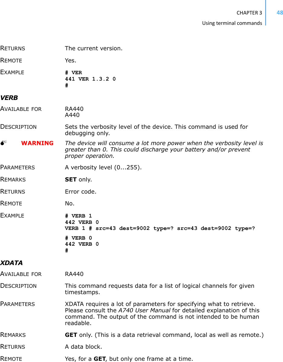 CHAPTER3Usingterminalcommands48RETURNS The current version. REMOTE Yes. EXAMPLE # VER 441 VER 1.3.2 0 #VERBAVAILABLE FOR RA440 A440 DESCRIPTION Sets the verbosity level of the device. This command is used for debugging only. 0  WARNING The device will consume a lot more power when the verbosity level is greater than 0. This could discharge your battery and/or prevent proper operation.PARAMETERS A verbosity level (0...255). REMARKS SET only. RETURNS Error code. REMOTE No. EXAMPLE # VERB 1 442 VERB 0VERB 1 # src=43 dest=9002 type=? src=43 dest=9002 type=? # VERB 0442 VERB 0#XDATAAVAILABLE FOR RA440 DESCRIPTION This command requests data for a list of logical channels for given timestamps.PARAMETERS XDATA requires a lot of parameters for specifying what to retrieve. Please consult the A740 User Manual for detailed explanation of this command. The output of the command is not intended to be human readable.REMARKS GET only. (This is a data retrieval command, local as well as remote.) RETURNS A data block. REMOTE Yes, for a GET, but only one frame at a time. 