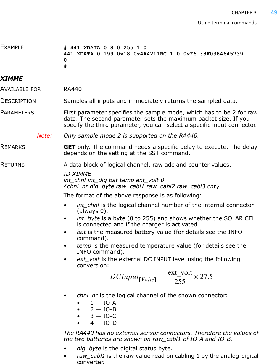 CHAPTER3Usingterminalcommands49EXAMPLE # 441 XDATA 0 8 0 255 1 0 441 XDATA 0 199 0x18 0x4A4211BC 1 0 0xF6 :8F0384645739 0#XIMME AVAILABLE FOR RA440 DESCRIPTION Samples all inputs and immediately returns the sampled data. PARAMETERS First parameter specifies the sample mode, which has to be 2 for raw data. The second parameter sets the maximum packet size. If you specify the third parameter, you can select a specific input connector. Note: Only sample mode 2 is supported on the RA440. REMARKS GET only. The command needs a specific delay to execute. The delay depends on the setting at the SST command. RETURNS A data block of logical channel, raw adc and counter values. ID XIMME int_chnl int_dig bat temp ext_volt 0 {chnl_nr dig_byte raw_cabl1 raw_cabl2 raw_cabl3 cnt} The format of the above response is as following: •int_chnl is the logical channel number of the internal connector (always 0).•int_byte is a byte (0 to 255) and shows whether the SOLAR CELL is connected and if the charger is activated. •bat is the measured battery value (for details see the INFO command).•temp is the measured temperature value (for details see the INFO command).•ext_volt is the external DC INPUT level using the following conversion:•chnl_nr is the logical channel of the shown connector: • 1 — IO-A • 2 — IO-B • 3 — IO-C • 4 — IO-D The RA440 has no external sensor connectors. Therefore the values of the two batteries are shown on raw_cabl1 of IO-A and IO-B.•dig_byte is the digital status byte. •raw_cabl1 is the raw value read on cabling 1 by the analog-digital converter. DCInput Volts&gt;@ext_volt255------------------- 27.5u=