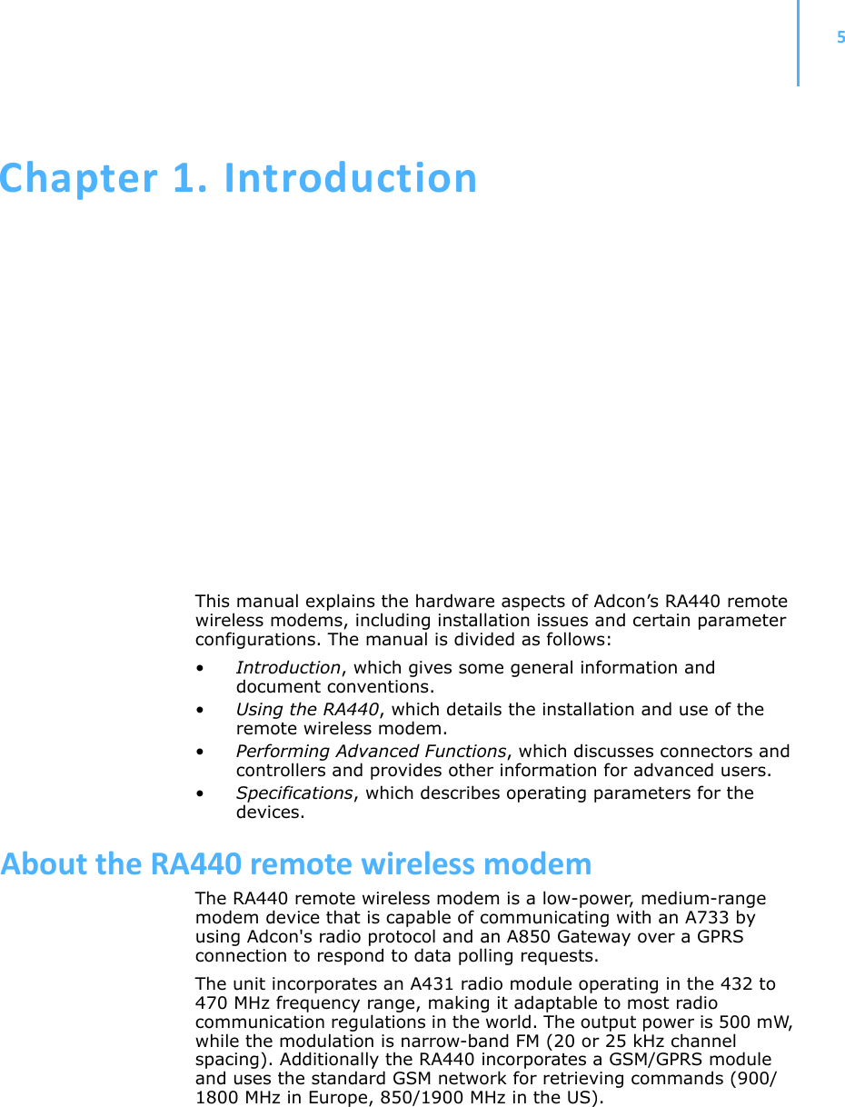 5Chapter 1.IntroductionThis manual explains the hardware aspects of Adcon’s RA440 remote wireless modems, including installation issues and certain parameter configurations. The manual is divided as follows:•Introduction, which gives some general information and document conventions.•Using the RA440, which details the installation and use of the remote wireless modem.•Performing Advanced Functions, which discusses connectors and controllers and provides other information for advanced users.•Specifications, which describes operating parameters for the devices.AbouttheRA440remotewirelessmodemThe RA440 remote wireless modem is a low-power, medium-range modem device that is capable of communicating with an A733 by using Adcon&apos;s radio protocol and an A850 Gateway over a GPRS connection to respond to data polling requests.The unit incorporates an A431 radio module operating in the 432 to 470 MHz frequency range, making it adaptable to most radio communication regulations in the world. The output power is 500 mW, while the modulation is narrow-band FM (20 or 25 kHz channel spacing). Additionally the RA440 incorporates a GSM/GPRS module and uses the standard GSM network for retrieving commands (900/1800 MHz in Europe, 850/1900 MHz in the US). 