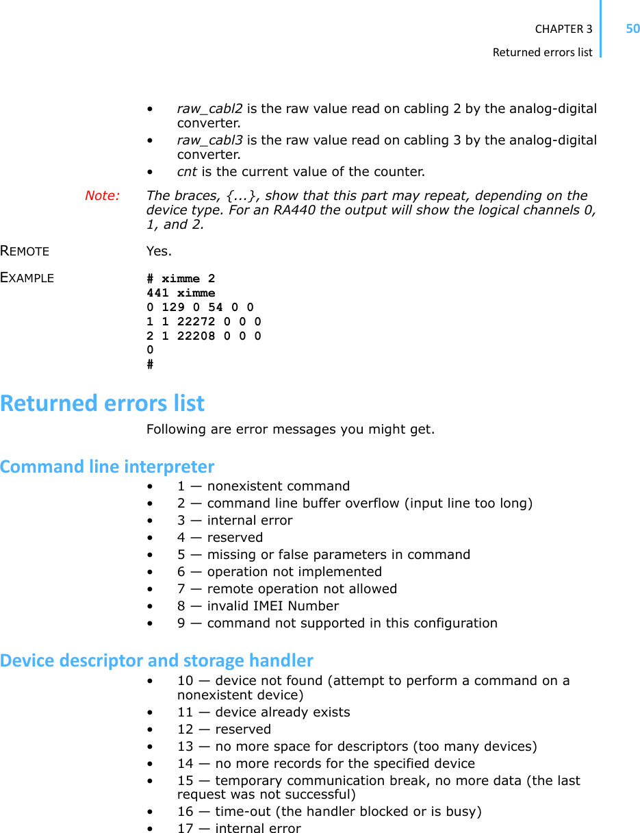 CHAPTER3Returnederrorslist50•raw_cabl2 is the raw value read on cabling 2 by the analog-digital converter. •raw_cabl3 is the raw value read on cabling 3 by the analog-digital converter. •cnt is the current value of the counter.Note: The braces, {...}, show that this part may repeat, depending on the device type. For an RA440 the output will show the logical channels 0, 1, and 2. REMOTE Yes. EXAMPLE # ximme 2441 ximme0 129 0 54 0 01 1 22272 0 0 02 1 22208 0 0 00#ReturnederrorslistFollowing are error messages you might get. Commandlineinterpreter• 1 — nonexistent command • 2 — command line buffer overflow (input line too long) • 3 — internal error • 4 — reserved • 5 — missing or false parameters in command • 6 — operation not implemented • 7 — remote operation not allowed • 8 — invalid IMEI Number • 9 — command not supported in this configuration Devicedescriptorandstoragehandler• 10 — device not found (attempt to perform a command on a nonexistent device) • 11 — device already exists • 12 — reserved • 13 — no more space for descriptors (too many devices) • 14 — no more records for the specified device • 15 — temporary communication break, no more data (the last request was not successful) • 16 — time-out (the handler blocked or is busy) • 17 — internal error 