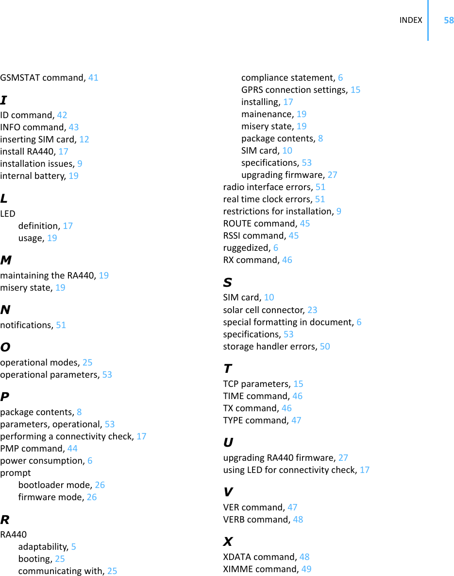 INDEX 58GSMSTATcommand,41IIDcommand,42INFOcommand,43insertingSIMcard,12installRA440,17installationissues,9internalbattery,19LLEDdefinition,17usage,19MmaintainingtheRA440,19miserystate,19Nnotifications,51Ooperationalmodes,25operationalparameters,53Ppackagecontents,8parameters,operational,53performingaconnectivitycheck,17PMPcommand,44powerconsumption,6promptbootloadermode,26firmwaremode,26RRA440adaptability,5booting,25communicatingwith,25compliancestatement,6GPRSconnectionsettings,15installing,17mainenance,19miserystate,19packagecontents,8SIMcard,10specifications,53upgradingfirmware,27radiointerfaceerrors,51realtimeclockerrors,51restrictionsforinstallation,9ROUTEcommand,45RSSIcommand,45ruggedized,6RXcommand,46SSIMcard,10solarcellconnector,23specialformattingindocument,6specifications,53storagehandlererrors,50TTCPparameters,15TIMEcommand,46TXcommand,46TYPEcommand,47UupgradingRA440firmware,27usingLEDforconnectivitycheck,17VVERcommand,47VERBcommand,48XXDATAcommand,48XIMMEcommand,49