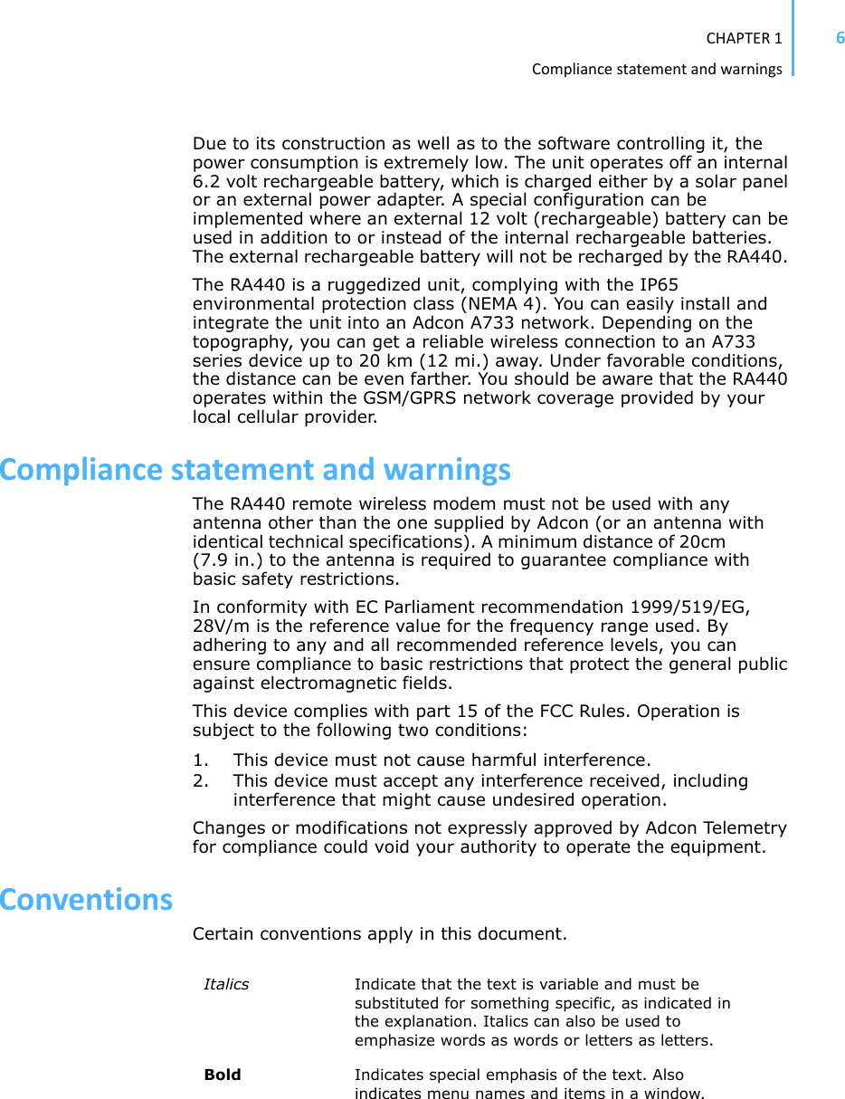 CHAPTER1Compliancestatementandwarnings6Due to its construction as well as to the software controlling it, the power consumption is extremely low. The unit operates off an internal 6.2 volt rechargeable battery, which is charged either by a solar panel or an external power adapter. A special configuration can be implemented where an external 12 volt (rechargeable) battery can be used in addition to or instead of the internal rechargeable batteries. The external rechargeable battery will not be recharged by the RA440. The RA440 is a ruggedized unit, complying with the IP65 environmental protection class (NEMA 4). You can easily install and integrate the unit into an Adcon A733 network. Depending on the topography, you can get a reliable wireless connection to an A733 series device up to 20 km (12 mi.) away. Under favorable conditions, the distance can be even farther. You should be aware that the RA440 operates within the GSM/GPRS network coverage provided by your local cellular provider.CompliancestatementandwarningsThe RA440 remote wireless modem must not be used with any antenna other than the one supplied by Adcon (or an antenna withidentical technical specifications). A minimum distance of 20cm(7.9 in.) to the antenna is required to guarantee compliance withbasic safety restrictions. In conformity with EC Parliament recommendation 1999/519/EG, 28V/m is the reference value for the frequency range used. By adhering to any and all recommended reference levels, you can ensure compliance to basic restrictions that protect the general public against electromagnetic fields. This device complies with part 15 of the FCC Rules. Operation is subject to the following two conditions: 1. This device must not cause harmful interference.2. This device must accept any interference received, including interference that might cause undesired operation. Changes or modifications not expressly approved by Adcon Telemetry for compliance could void your authority to operate the equipment.ConventionsCertain conventions apply in this document.Italics Indicate that the text is variable and must be substituted for something specific, as indicated in the explanation. Italics can also be used to emphasize words as words or letters as letters.Bold Indicates special emphasis of the text. Also indicates menu names and items in a window.