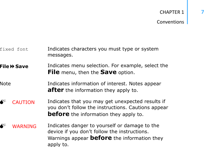 CHAPTER1Conventions7fixed font Indicates characters you must type or system messages.FileSave Indicates menu selection. For example, select the File menu, then the Save option.Note Indicates information of interest. Notes appear after the information they apply to.0CAUTION Indicates that you may get unexpected results if you don’t follow the instructions. Cautions appear before the information they apply to.0WARNING Indicates danger to yourself or damage to the device if you don’t follow the instructions. Warnings appear before the information they apply to.