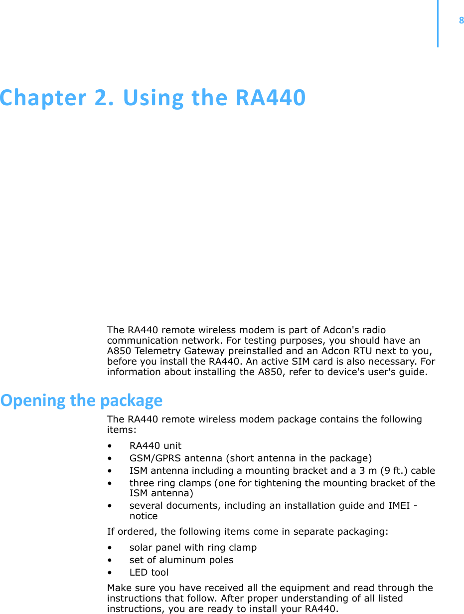 8Chapter 2.UsingtheRA440The RA440 remote wireless modem is part of Adcon&apos;s radio communication network. For testing purposes, you should have an A850 Telemetry Gateway preinstalled and an Adcon RTU next to you, before you install the RA440. An active SIM card is also necessary. For information about installing the A850, refer to device&apos;s user&apos;s guide.OpeningthepackageThe RA440 remote wireless modem package contains the following items: • RA440 unit • GSM/GPRS antenna (short antenna in the package) • ISM antenna including a mounting bracket and a 3 m (9 ft.) cable • three ring clamps (one for tightening the mounting bracket of the ISM antenna)• several documents, including an installation guide and IMEI -noticeIf ordered, the following items come in separate packaging:• solar panel with ring clamp• set of aluminum poles•LED toolMake sure you have received all the equipment and read through the instructions that follow. After proper understanding of all listed instructions, you are ready to install your RA440. 