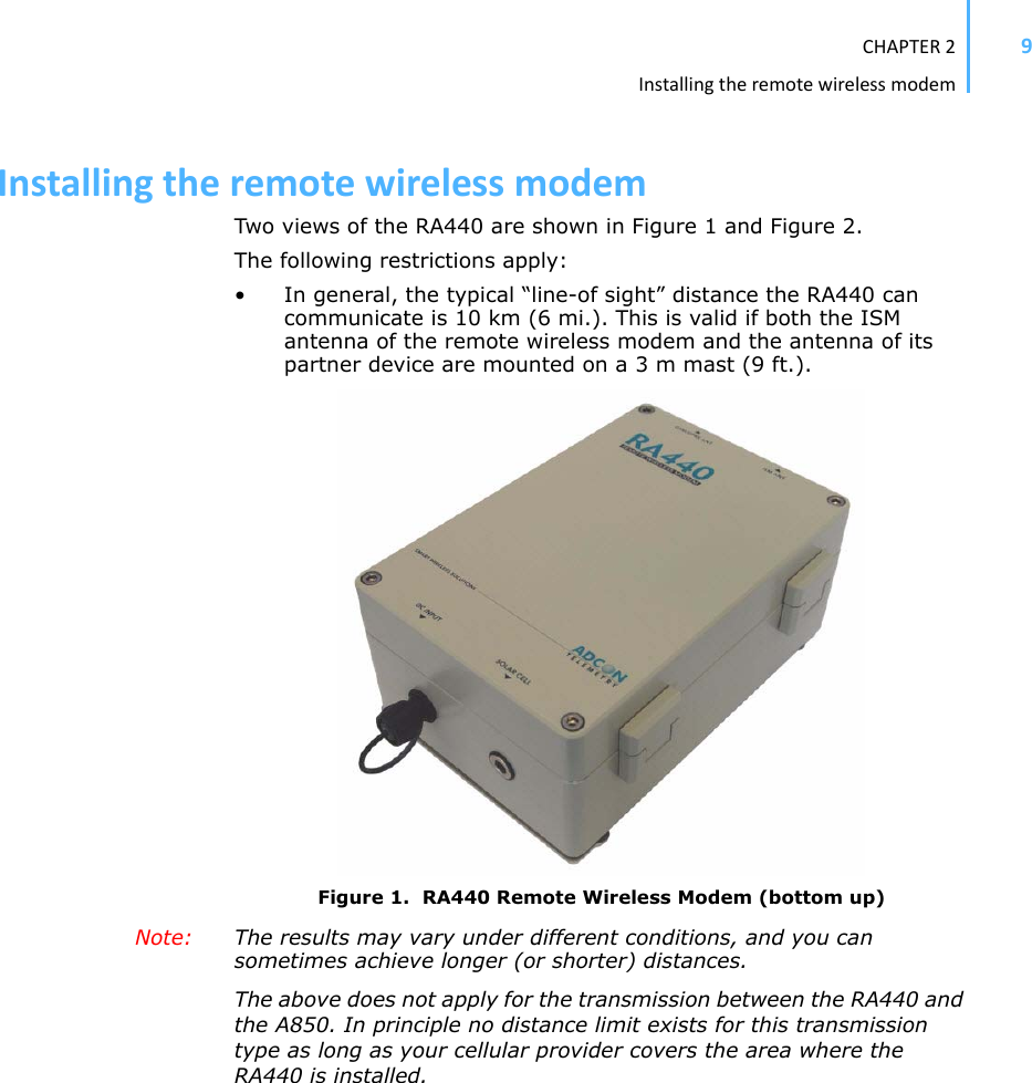 CHAPTER2Installingtheremotewirelessmodem9InstallingtheremotewirelessmodemTwo views of the RA440 are shown in Figure 1 and Figure 2.The following restrictions apply:• In general, the typical “line-of sight” distance the RA440 can communicate is 10 km (6 mi.). This is valid if both the ISM antenna of the remote wireless modem and the antenna of its partner device are mounted on a 3 m mast (9 ft.). Figure 1.  RA440 Remote Wireless Modem (bottom up)Note: The results may vary under different conditions, and you can sometimes achieve longer (or shorter) distances. The above does not apply for the transmission between the RA440 and the A850. In principle no distance limit exists for this transmission type as long as your cellular provider covers the area where the RA440 is installed. 