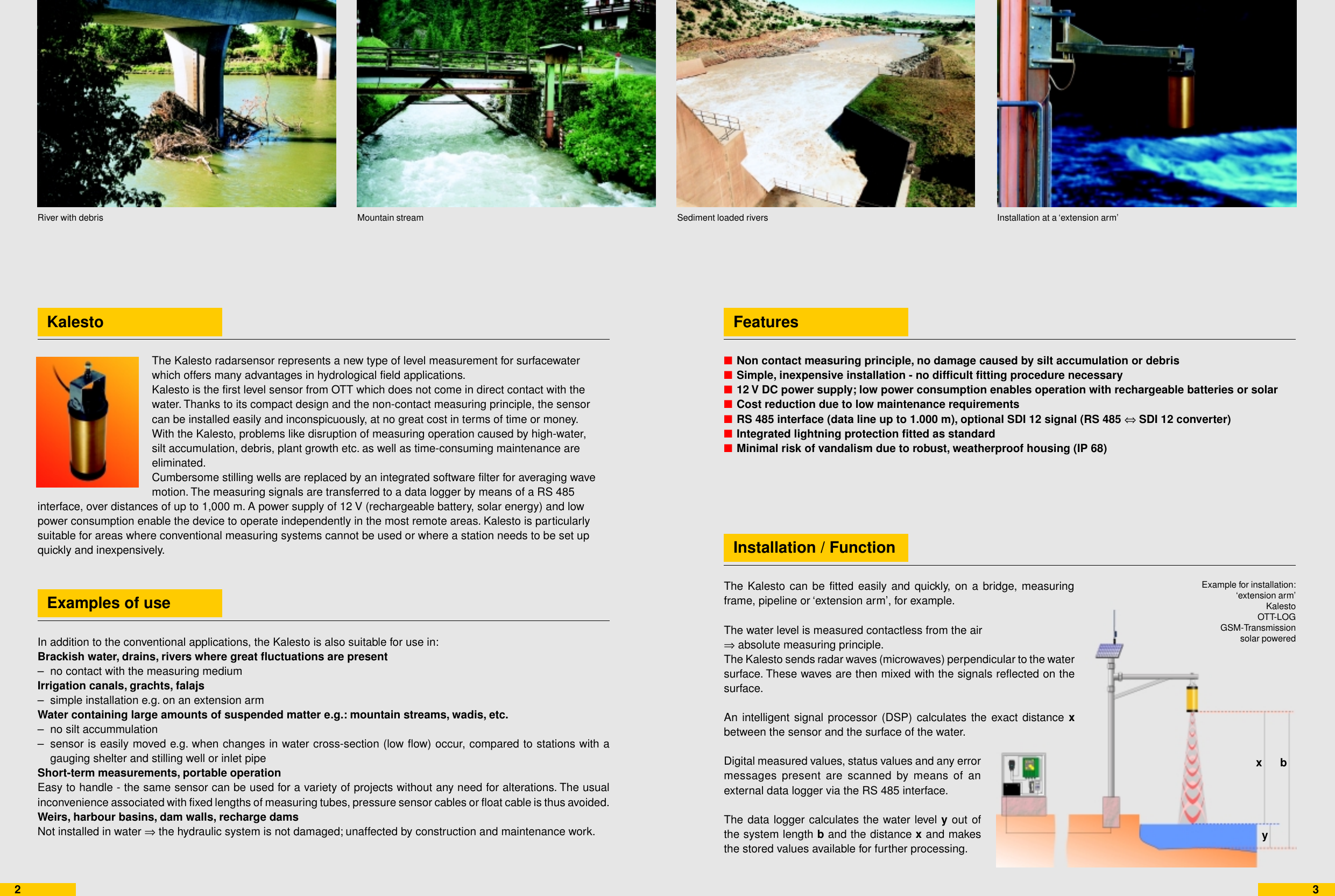 ■■■■■■■23KalestoExamples of useFeaturesInstallation / FunctionMountain stream Sediment loaded riversRiver with debrisThe Kalesto can be fitted easily and quickly, on a bridge, measuringframe, pipeline or ‘extension arm’, for example.The water level is measured contactless from the air⇒ absolute measuring principle.The Kalesto sends radar waves (microwaves) perpendicular to the watersurface. These waves are then mixed with the signals reflected on thesurface.An intelligent signal processor (DSP) calculates the exact distance xbetween the sensor and the surface of the water.Digital measured values, status values and any errormessages present are scanned by means of anexternal data logger via the RS 485 interface.The data logger calculates the water level y out ofthe system length b and the distance x and makesthe stored values available for further processing.Installation at a ‘extension arm’Non contact measuring principle, no damage caused by silt accumulation or debrisSimple, inexpensive installation - no difficult fitting procedure necessary12 V DC power supply; low power consumption enables operation with rechargeable batteries or solarCost reduction due to low maintenance requirementsRS 485 interface (data line up to 1.000 m), optional SDI 12 signal (RS 485 ⇔ SDI 12 converter)Integrated lightning protection fitted as standardMinimal risk of vandalism due to robust, weatherproof housing (IP 68)Example for installation:‘extension arm’KalestoOTT-LOGGSM-Transmissionsolar poweredThe Kalesto radarsensor represents a new type of level measurement for surfacewaterwhich offers many advantages in hydrological field applications.Kalesto is the first level sensor from OTT which does not come in direct contact with thewater. Thanks to its compact design and the non-contact measuring principle, the sensorcan be installed easily and inconspicuously, at no great cost in terms of time or money.With the Kalesto, problems like disruption of measuring operation caused by high-water,silt accumulation, debris, plant growth etc. as well as time-consuming maintenance areeliminated.Cumbersome stilling wells are replaced by an integrated software filter for averaging wavemotion. The measuring signals are transferred to a data logger by means of a RS 485interface, over distances of up to 1,000 m. A power supply of 12 V (rechargeable battery, solar energy) and lowpower consumption enable the device to operate independently in the most remote areas. Kalesto is particularlysuitable for areas where conventional measuring systems cannot be used or where a station needs to be set upquickly and inexpensively.In addition to the conventional applications, the Kalesto is also suitable for use in:Brackish water, drains, rivers where great fluctuations are present– no contact with the measuring mediumIrrigation canals, grachts, falajs– simple installation e.g. on an extension armWater containing large amounts of suspended matter e.g.: mountain streams, wadis, etc.– no silt accummulation– sensor is easily moved e.g. when changes in water cross-section (low flow) occur, compared to stations with agauging shelter and stilling well or inlet pipeShort-term measurements, portable operationEasy to handle - the same sensor can be used for a variety of projects without any need for alterations. The usualinconvenience associated with fixed lengths of measuring tubes, pressure sensor cables or float cable is thus avoided.Weirs, harbour basins, dam walls, recharge damsNot installed in water ⇒ the hydraulic system is not damaged; unaffected by construction and maintenance work.bxy