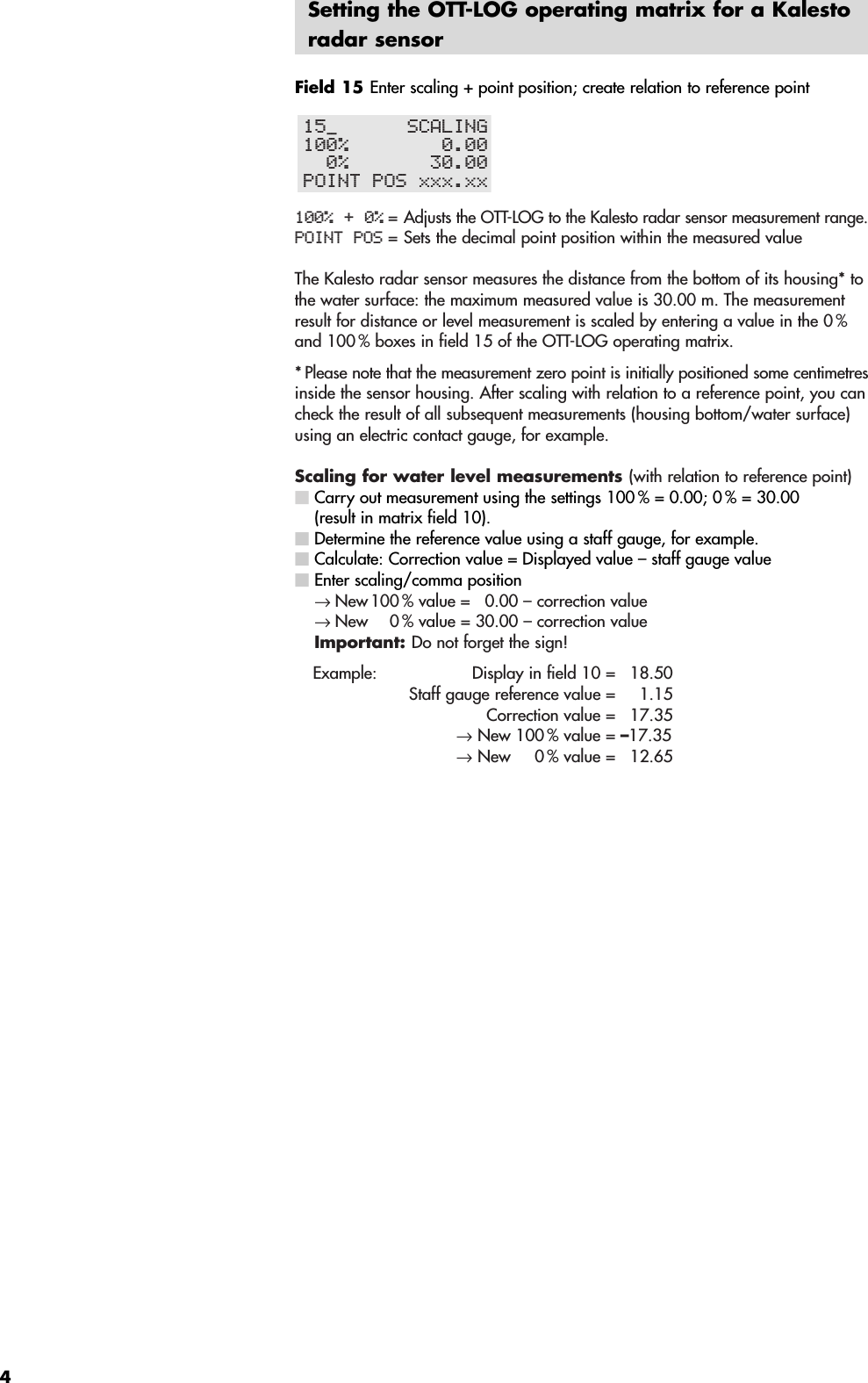 4Setting the OTT-LOG operating matrix for a Kalestoradar sensorField 15 Enter scaling + point position; create relation to reference point100% + 0% =Adjusts the OTT-LOG to the Kalesto radar sensor measurement range.POINT POS = Sets the decimal point position within the measured valueThe Kalesto radar sensor measures the distance from the bottom of its housing* tothe water surface: the maximum measured value is 30.00 m. The measurementresult for distance or level measurement is scaled by entering a value in the 0 %and 100 % boxes in field 15 of the OTT-LOG operating matrix.* Please note that the measurement zero point is initially positioned some centimetresinside the sensor housing. After scaling with relation to a reference point, you cancheck the result of all subsequent measurements (housing bottom/water surface)using an electric contact gauge, for example.Scaling for water level measurements (with relation to reference point) Carry out measurement using the settings 100 % = 0.00; 0 % = 30.00 (result in matrix field 10). Determine the reference value using a staff gauge, for example.Calculate: Correction value = Displayed value – staff gauge valueEnter scaling/comma position→ New 100 % value =  0.00 – correction value→ New 0 % value = 30.00 – correction valueImportant: Do not forget the sign!Example: Display in field 10 =  18.50Staff gauge reference value =  1.15Correction value =  17.35→New 100 % value = –17.35→New  0 % value =  12.6515±      SCALING100%        0.00  0%       30.00POINT POS xxx.xx