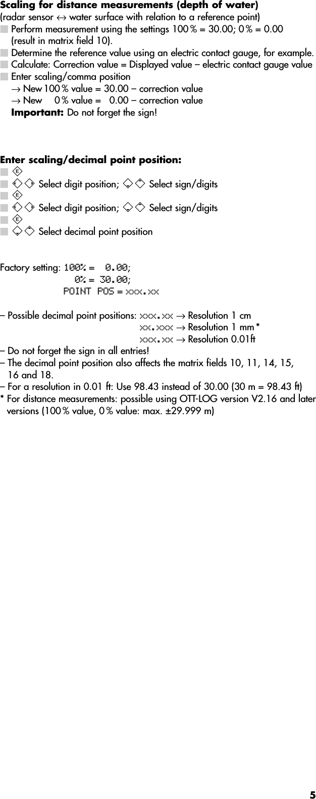 5Scaling for distance measurements (depth of water)(radar sensor ↔water surface with relation to a reference point) Perform measurement using the settings 100 % = 30.00; 0 % = 0.00 (result in matrix field 10). Determine the reference value using an electric contact gauge, for example.Calculate: Correction value = Displayed value – electric contact gauge valueEnter scaling/comma position→ New 100 % value = 30.00 – correction value → New 0 % value =  0.00 – correction valueImportant: Do not forget the sign!Enter scaling/decimal point position: † ™® Select digit position; ∑« Select sign/digits † ™® Select digit position; ∑« Select sign/digits † ∑« Select decimal point positionFactory setting: 100% =0.00;0% =30.00;POINT POS = xxx.xx– Possible decimal point positions: xxx.xx → Resolution 1 cmxx.xxx → Resolution 1 mm *xxx.xx → Resolution 0.01ft– Do not forget the sign in all entries!– The decimal point position also affects the matrix fields 10, 11, 14, 15,16 and 18.– For a resolution in 0.01 ft: Use 98.43 instead of 30.00 (30 m = 98.43 ft)* For distance measurements: possible using OTT-LOG version V2.16 and laterversions (100 % value, 0 % value: max. ±29.999 m)