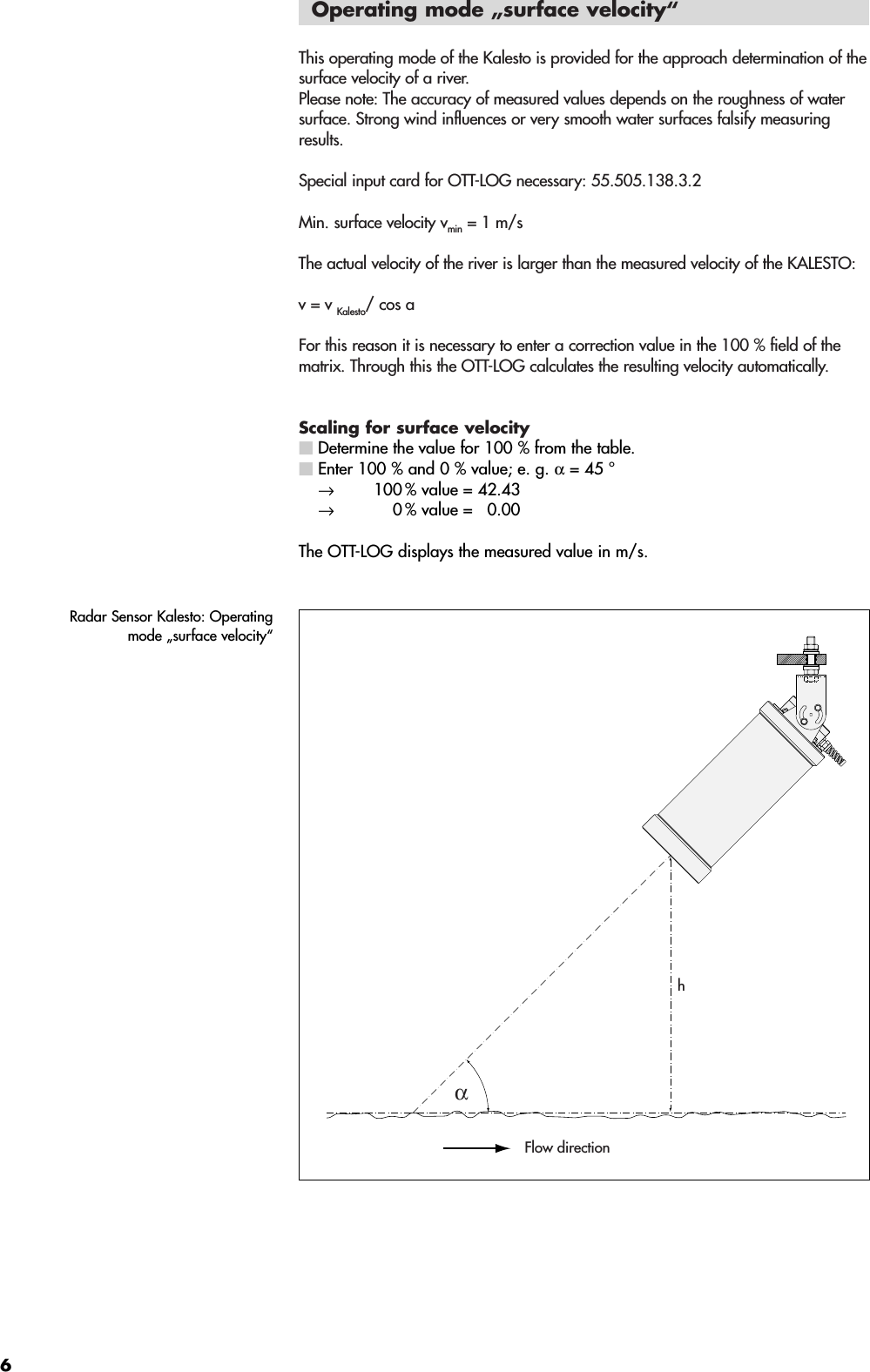 6Operating mode „surface velocity“This operating mode of the Kalesto is provided for the approach determination of thesurface velocity of a river. Please note: The accuracy of measured values depends on the roughness of watersurface. Strong wind influences or very smooth water surfaces falsify measuringresults.Special input card for OTT-LOG necessary: 55.505.138.3.2Min. surface velocity vmin = 1 m/sThe actual velocity of the river is larger than the measured velocity of the KALESTO: v = v Kalesto/ cos aFor this reason it is necessary to enter a correction value in the 100 % field of thematrix. Through this the OTT-LOG calculates the resulting velocity automatically. Scaling for surface velocity Determine the value for 100 % from the table.Enter 100 % and 0 % value; e. g. α= 45 °→  100 % value = 42.43 →  0 % value =  0.00The OTT-LOG displays the measured value in m/s.αFlow directionhRadar Sensor Kalesto: Operatingmode „surface velocity“