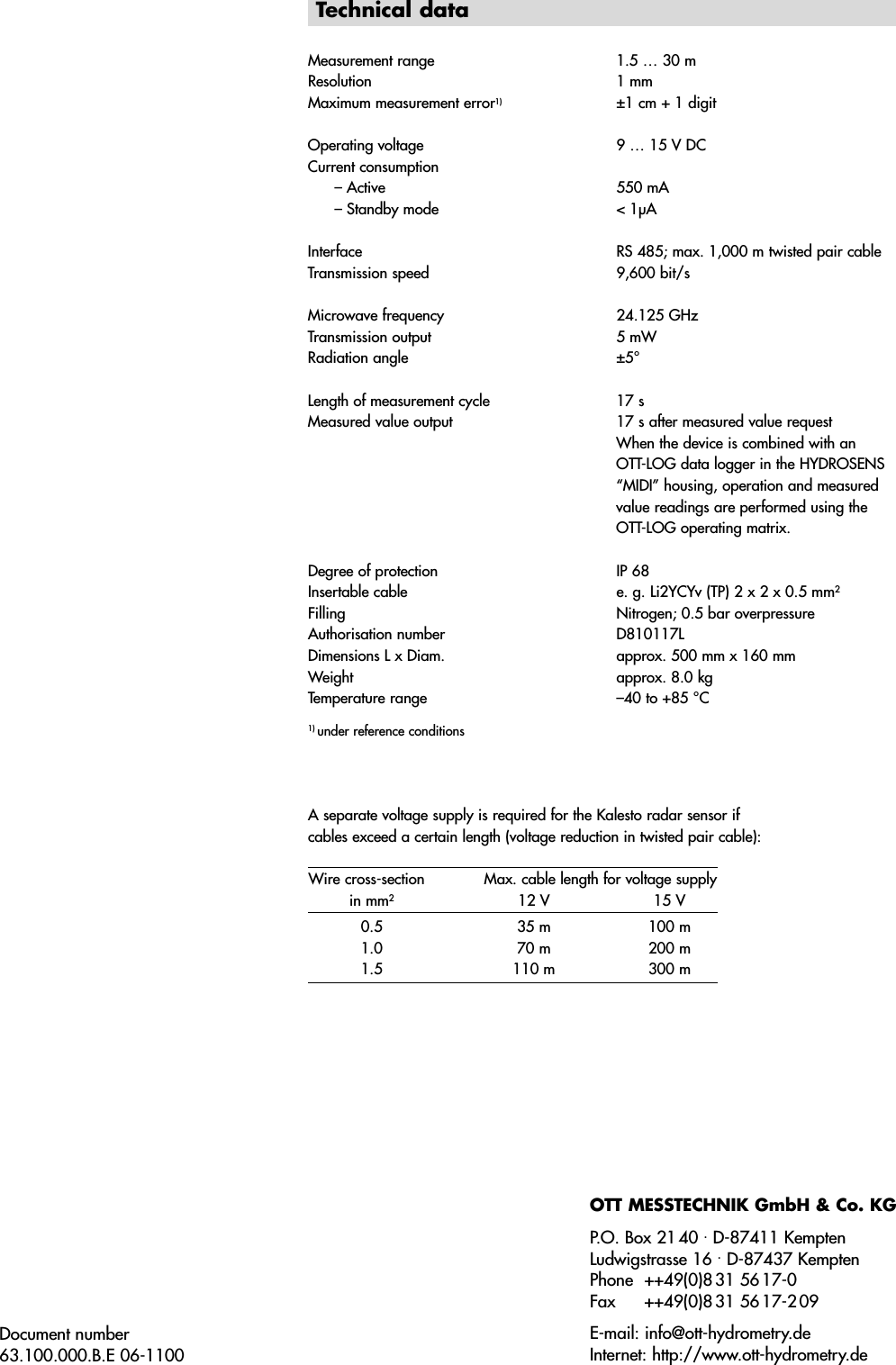 Document number63.100.000.B.E 06-1100Technical dataMeasurement range 1.5 … 30 mResolution 1 mmMaximum measurement error1)  ±1 cm + 1 digitOperating voltage 9 … 15 V DCCurrent consumption– Active 550 mA– Standby mode &lt; 1µAInterface RS 485; max. 1,000 m twisted pair cableTransmission speed 9,600 bit/sMicrowave frequency 24.125 GHzTransmission output 5 mWRadiation angle ±5°Length of measurement cycle  17 sMeasured value output  17 s after measured value requestWhen the device is combined with an OTT-LOG data logger in the HYDROSENS“MIDI” housing, operation and measuredvalue readings are performed using theOTT-LOG operating matrix. Degree of protection IP 68Insertable cable e. g. Li2YCYv (TP) 2 x 2 x 0.5 mm2Filling Nitrogen; 0.5 bar overpressureAuthorisation number D810117LDimensions L x Diam. approx. 500 mm x 160 mmWeight approx. 8.0 kgTemperature range –40 to +85 °C1) under reference conditionsA separate voltage supply is required for the Kalesto radar sensor ifcables exceed a certain length (voltage reduction in twisted pair cable):Wire cross-section Max. cable length for voltage supplyin mm212 V 15 V0.5 35 m 100 m1.0 70 m 200 m1.5 110 m 300 mOTT MESSTECHNIK GmbH &amp; Co. KGP.O. Box 2140 ⋅D-87411 KemptenLudwigstrasse 16 ⋅D-87437 KemptenPhone ++49(0)8 31 56 17-0Fax ++49(0)8 31 56 17-2 09E-mail: info@ott-hydrometry.deInternet: http://www.ott-hydrometry.de