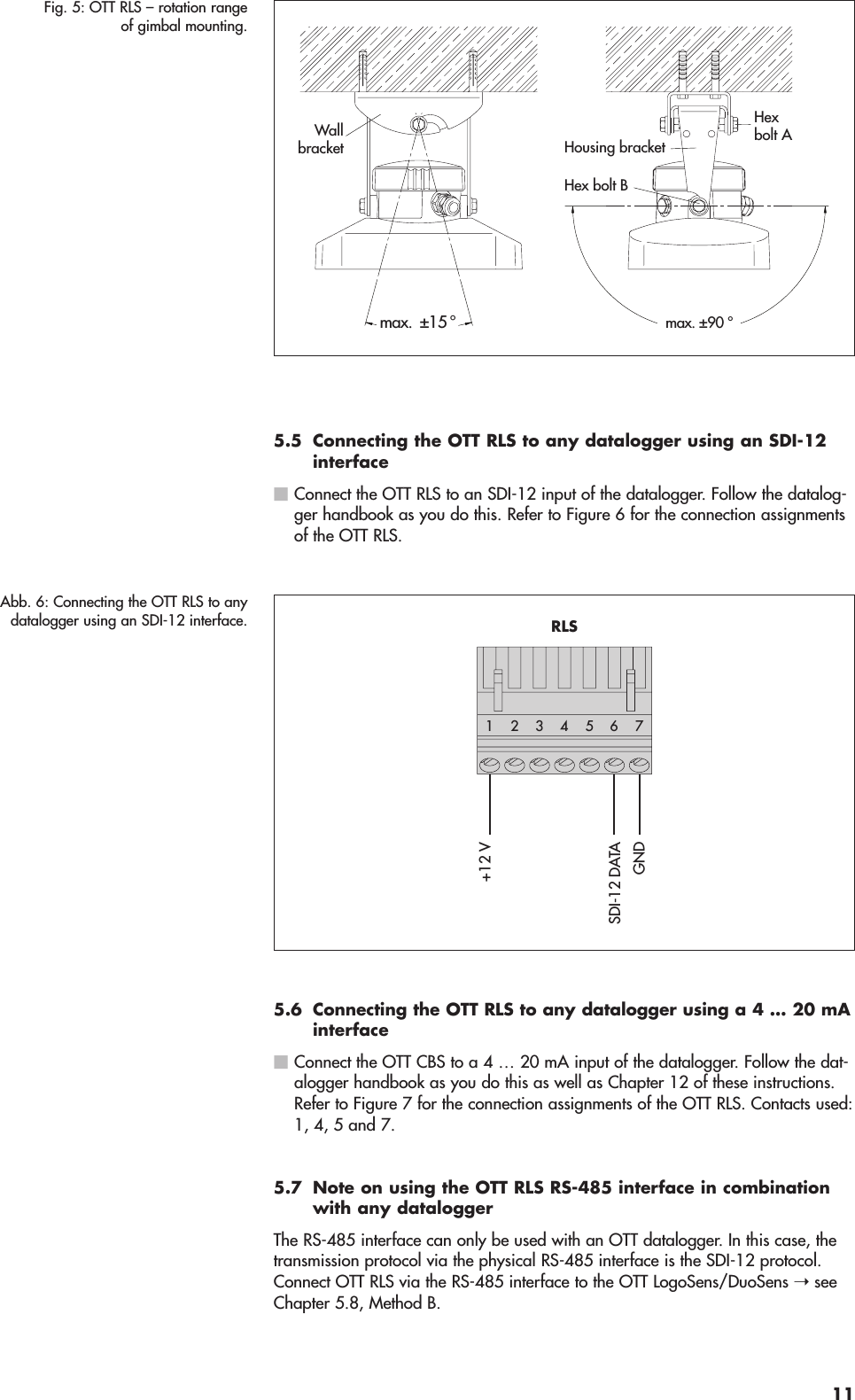 5.5 Connecting the OTT RLS to any datalogger using an SDI-12interfaceⅥConnect the OTT RLS to an SDI-12 input of the datalogger. Follow the datalog-ger handbook as you do this. Refer to Figure 6 for the connection assignmentsof the OTT RLS.5.6 Connecting the OTT RLS to any datalogger using a 4 … 20 mAinterfaceⅥConnect the OTT CBS to a 4 … 20 mA input of the datalogger. Follow the dat-alogger handbook as you do this as well as Chapter 12 of these instructions.Refer to Figure 7 for the connection assignments of the OTT RLS. Contacts used:1, 4, 5 and 7.5.7 Note on using the OTT RLS RS-485 interface in combinationwith any dataloggerThe RS-485 interface can only be used with an OTT datalogger. In this case, thetransmission protocol via the physical RS-485 interface is the SDI-12 protocol.Connect OTT RLS via the RS-485 interface to the OTT LogoSens/DuoSens ➝ seeChapter 5.8, Method B.+12 VGNDSDI-12 DATA5423176RLSAbb. 6: Connecting the OTT RLS to anydatalogger using an SDI-12 interface.max. ±90 °Hexbolt A Hex bolt BWallbracket Housing bracketmax.  ±15 °Fig. 5: OTT RLS – rotation rangeof gimbal mounting.11